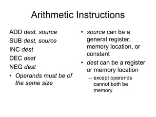 Arithmetic Instructions
ADD dest, source
SUB dest, source
INC dest
DEC dest
NEG dest
• Operands must be of
the same size
• source can be a
general register,
memory location, or
constant
• dest can be a register
or memory location
– except operands
cannot both be
memory
 