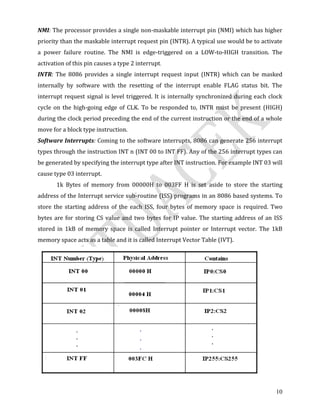 10
NMI: The processor provides a single non-maskable interrupt pin (NMI) which has higher
priority than the maskable interrupt request pin (INTR). A typical use would be to activate
a power failure routine. The NMI is edge-triggered on a LOW-to-HIGH transition. The
activation of this pin causes a type 2 interrupt.
INTR: The 8086 provides a single interrupt request input (INTR) which can be masked
internally by software with the resetting of the interrupt enable FLAG status bit. The
interrupt request signal is level triggered. It is internally synchronized during each clock
cycle on the high-going edge of CLK. To be responded to, INTR must be present (HIGH)
during the clock period preceding the end of the current instruction or the end of a whole
move for a block type instruction.
Software Interrupts: Coming to the software interrupts, 8086 can generate 256 interrupt
types through the instruction INT n (INT 00 to INT FF). Any of the 256 interrupt types can
be generated by specifying the interrupt type after INT instruction. For example INT 03 will
cause type 03 interrupt.
1k Bytes of memory from 00000H to 003FF H is set aside to store the starting
address of the Interrupt service sub-routine (ISS) programs in an 8086 based systems. To
store the starting address of the each ISS, four bytes of memory space is required. Two
bytes are for storing CS value and two bytes for IP value. The starting address of an ISS
stored in 1kB of memory space is called Interrupt pointer or Interrupt vector. The 1kB
memory space acts as a table and it is called Interrupt Vector Table (IVT).
 