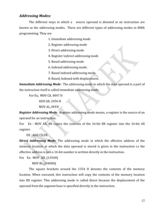 12
Addressing Modes:
The different ways in which a source operand is denoted in an instruction are
known as the addressing modes. There are different types of addressing modes in 8086
programming. They are
1. Immediate addressing mode
2. Register addressing mode
3. Direct addressing mode
4. Register indirect addressing mode
5. Based addressing mode
6. Indexed addressing mode.
7. Based indexed addressing mode
8. Based, Indexed with displacement.
Immediate Addressing Mode: The addressing mode in which the data operand is a part of
the instruction itself is called immediate addressing mode.
For Ex: MOV CX, 4847 H
ADD AX, 2456 H
MOV AL, 0FFH
Register Addressing Mode: Register addressing mode means, a register is the source of an
operand for an instruction.
For Ex : MOV AX, BX copies the contents of the 16-bit BX register into the 16-bit AX
register.
EX : ADD CX,DX
Direct Addressing Mode: The addressing mode in which the effective address of the
memory location at which the data operand is stored is given in the instruction i.e the
effective address is just a 16-bit number is written directly in the instruction.
For Ex: MOV BX, [1354H]
MOV BL, [0400H]
The square brackets around the 1354 H denotes the contents of the memory
location. When executed, this instruction will copy the contents of the memory location
into BX register. This addressing mode is called direct because the displacement of the
operand from the segment base is specified directly in the instruction.
 