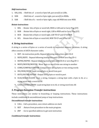 16
Shift instructions
1. SHL/SAL : Shift bits of a word or byte left, put zero(S) in LSBs.
2. SHR : Shift bits of a word or byte right, put zero(S) in MSBs.
3. SAR : Shift bits of a word or byte right, copy old MSB into new MSB.
Rotate instructions
1. ROL : Rotate bits of byte or word left, MSB to LSB and to Carry Flag [CF]
2. ROR : Rotate bits of byte or word right, LSB to MSB and to Carry Flag [CF]
3. RCR :Rotate bits of byte or word right, LSB TO CF and CF to MSB
4. RCL :Rotate bits of byte or word left, MSB TO CF and CF to LSB
4. String instructions
A string is a series of bytes or a series of words in sequential memory locations. A string
often consists of ASCII character codes.
1. REP : An instruction prefix. Repeat following instruction until CX=0
2. REPE/REPZ : Repeat following instruction until CX=0 or zero flag ZF=1
3. REPNE/REPNZ : Repeat following instruction until CX=0 or zero flag ZF=1
4. MOVS/MOVSB/MOVSW: Move byte or word from one string to another
5. COMS/COMPSB/COMPSW: Compare two string bytes or two string words
6. INS/INSB/INSW: Input string byte or word from port
7. OUTS/OUTSB/OUTSW : Output string byte or word to port
8. SCAS/SCASB/SCASW: Scan a string. Compare a string byte with a byte in AL or a
string word with a word in AX
9. LODS/LODSB/LODSW: Load string byte in to AL or string word into AX
5. Program Execution Transfer instructions
These instructions are similar to branching or looping instructions. These instructions
include conditional & unconditional jump or loop instructions.
Unconditional transfer instructions
4. CALL : Call a procedure, save return address on stack
5. RET : Return from procedure to the main program.
6. JMP : Go to specified address to get next instruction
Conditional transfer instructions
 