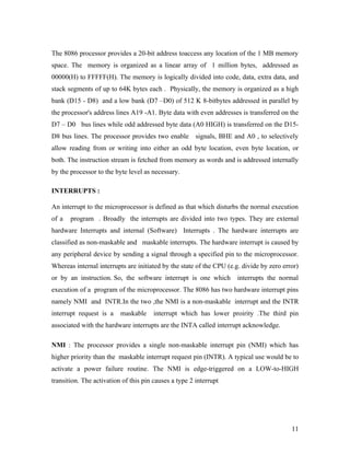 The 8086 processor provides a 20-bit address toaccess any location of the 1 MB memory
space. The memory is organized as a linear array of 1 million bytes, addressed as
00000(H) to FFFFF(H). The memory is logically divided into code, data, extra data, and
stack segments of up to 64K bytes each . Physically, the memory is organized as a high
bank (D15 - D8) and a low bank (D7 –D0) of 512 K 8-bitbytes addressed in parallel by
the processor's address lines A19 -A1. Byte data with even addresses is transferred on the
D7 – D0 bus lines while odd addressed byte data (A0 HIGH) is transferred on the D15-
D8 bus lines. The processor provides two enable signals, BHE and A0 , to selectively
allow reading from or writing into either an odd byte location, even byte location, or
both. The instruction stream is fetched from memory as words and is addressed internally
by the processor to the byte level as necessary.

INTERRUPTS :

An interrupt to the microprocessor is defined as that which disturbs the normal execution
of a   program . Broadly the interrupts are divided into two types. They are external
hardware Interrupts and internal (Software) Interrupts . The hardware interrupts are
classified as non-maskable and maskable interrupts. The hardware interrupt is caused by
any peripheral device by sending a signal through a specified pin to the microprocessor.
Whereas internal interrupts are initiated by the state of the CPU (e.g. divide by zero error)
or by an instruction. So, the software interrupt is one which         interrupts the normal
execution of a program of the microprocessor. The 8086 has two hardware interrupt pins
namely NMI and INTR.In the two ,the NMI is a non-maskable interrupt and the INTR
interrupt request is a    maskable     interrupt which has lower proirity .The third pin
associated with the hardware interrupts are the INTA called interrupt acknowledge.

NMI : The processor provides a single non-maskable interrupt pin (NMI) which has
higher priority than the maskable interrupt request pin (INTR). A typical use would be to
activate a power failure routine. The NMI is edge-triggered on a LOW-to-HIGH
transition. The activation of this pin causes a type 2 interrupt.




                                                                                          11
 