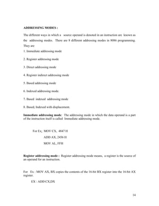 ADDRESSING MODES :

The different ways in which a source operand is denoted in an instruction are known as
the addressing modes. There are 8 different addressing modes in 8086 programming.
They are
1. Immediate addressing mode

2. Register addressing mode

3. Direct addressing mode

4. Register indirect addressing mode

5. Based addressing mode

6. Indexed addressing mode.

7. Based indexed addressing mode

8. Based, Indexed with displacement.

Immediate addressing mode: The addressing mode in which the data operand is a part
of the instruction itself is called Immediate addressing mode.


       For Ex: MOV CX, 4847 H
               ADD AX, 2456 H
               MOV AL, FFH


Register addressing mode : Register addressing mode means, a register is the source of
an operand for an instruction.


For Ex : MOV AX, BX copies the contents of the 16-bit BX register into the 16-bit AX
register.
      EX : ADD CX,DX



                                                                                   14
 