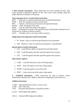 1. Data Transfer instructions :These instructions are used to transfer the data from
source operand to destination operand. All the store, move, load, exchange ,input and
output instructions belong to to this group.

General purpose byte or word transfer instructions:
MOV : Copy byte or word from specified source to specified destination
PUSH : Push the specified word to top of the stack
POP    : Pop the word from top of the stack to the specified location
PUSHA : Push all registers to the stack
POPA : Pop the words from stack to all registers
XCHG : Exchange the contents of the specified source and destination operands one of
which may be a register or memory location.
XLAT : Translate a byte in AL using a table in memory

Simple input and output port transfer instructions

   1. IN : Reads a byte or word from specified port to the accumulator

   2. OUT : Sends out a byte or word from accumulator to a specified port

Special address transfer instructions
   1. LEA : Load effective address of operand into specified register

   2. LDS : Load DS register and other specified register from memory

   3. LES     : Load ES register and other specified register from memory.

Flag transfer registers

   1. LAHF : Load AH with the low byte of the flag register

   2. SAHF : Store AH register to low byte of flag register

   3. PUSHF : Copy flag register to top of the stack

   4. POPF     : Copy word at top of the stack to flag register

2. Arithmetic instructions : These instructions are used to perform various
mathematical operations like addition, subtraction, multiplication and division etc….

Addition instructions

1.ADD : Add specified byte to byte or word to word
2.ADC : Add with carry
3.INC : Increment specified byte or specified word by 1
4.AAA : ASCII adjust after addition

5.DAA : Decimal (BCD) adjust after addition


                                                                                  17
 