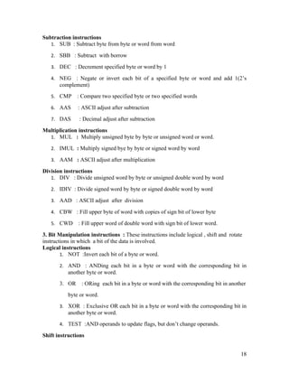 Subtraction instructions
   1. SUB : Subtract byte from byte or word from word

   2. SBB : Subtract with borrow

   3. DEC : Decrement specified byte or word by 1

   4. NEG    : Negate or invert each bit of a specified byte or word and add 1(2’s
       complement)
   5. CMP      : Compare two specified byte or two specified words

   6. AAS      : ASCII adjust after subtraction

   7. DAS       : Decimal adjust after subtraction

Multiplication instructions
  1. MUL : Multiply unsigned byte by byte or unsigned word or word.

   2. IMUL : Multiply signed bye by byte or signed word by word

   3. AAM : ASCII adjust after multiplication

Division instructions
   1. DIV : Divide unsigned word by byte or unsigned double word by word

   2. IDIV : Divide signed word by byte or signed double word by word

   3. AAD : ASCII adjust after division

   4. CBW : Fill upper byte of word with copies of sign bit of lower byte

   5. CWD      : Fill upper word of double word with sign bit of lower word.

3. Bit Manipulation instructions : These instructions include logical , shift and rotate
instructions in which a bit of the data is involved.
Logical instructions
        1. NOT :Invert each bit of a byte or word.

       2. AND : ANDing each bit in a byte or word with the corresponding bit in
           another byte or word.
       3. OR     : ORing each bit in a byte or word with the corresponding bit in another
           byte or word.
       3. XOR : Exclusive OR each bit in a byte or word with the corresponding bit in
           another byte or word.
       4. TEST :AND operands to update flags, but don’t change operands.

Shift instructions


                                                                                       18
 