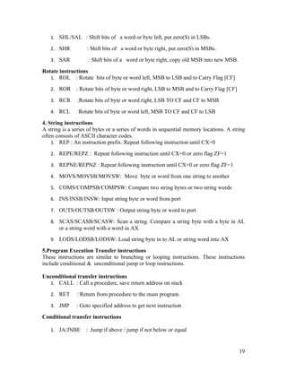 1. SHL/SAL : Shift bits of a word or byte left, put zero(S) in LSBs.

   2. SHR           : Shift bits of a word or byte right, put zero(S) in MSBs.

   3. SAR           : Shift bits of a word or byte right, copy old MSB into new MSB.

Rotate instructions
   1. ROL : Rotate bits of byte or word left, MSB to LSB and to Carry Flag [CF]

   2. ROR      : Rotate bits of byte or word right, LSB to MSB and to Carry Flag [CF]

   3. RCR      :Rotate bits of byte or word right, LSB TO CF and CF to MSB

   4. RCL      :Rotate bits of byte or word left, MSB TO CF and CF to LSB

4. String instructions
A string is a series of bytes or a series of words in sequential memory locations. A string
often consists of ASCII character codes.
    1. REP : An instruction prefix. Repeat following instruction until CX=0

   2. REPE/REPZ : Repeat following instruction until CX=0 or zero flag ZF=1

   3. REPNE/REPNZ : Repeat following instruction until CX=0 or zero flag ZF=1

   4. MOVS/MOVSB/MOVSW: Move byte or word from one string to another

   5. COMS/COMPSB/COMPSW: Compare two string bytes or two string words

   6. INS/INSB/INSW: Input string byte or word from port

   7. OUTS/OUTSB/OUTSW : Output string byte or word to port

   8. SCAS/SCASB/SCASW: Scan a string. Compare a string byte with a byte in AL
       or a string word with a word in AX
   9. LODS/LODSB/LODSW: Load string byte in to AL or string word into AX

5.Program Execution Transfer instructions
These instructions are similar to branching or looping instructions. These instructions
include conditional & unconditional jump or loop instructions.

Unconditional transfer instructions
  1. CALL : Call a procedure, save return address on stack

   2. RET      : Return from procedure to the main program.

   3. JMP      : Goto specified address to get next instruction

Conditional transfer instructions

   1. JA/JNBE      : Jump if above / jump if not below or equal


                                                                                        19
 