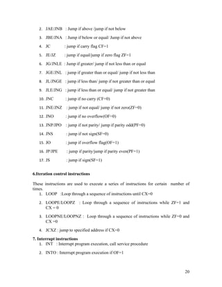 2. JAE/JNB : Jump if above /jump if not below

   3. JBE/JNA : Jump if below or equal/ Jump if not above

   4. JC         : jump if carry flag CF=1

   5. JE/JZ      : jump if equal/jump if zero flag ZF=1

   6. JG/JNLE : Jump if greater/ jump if not less than or equal

   7. JGE/JNL : jump if greater than or equal/ jump if not less than

   8. JL/JNGE : jump if less than/ jump if not greater than or equal

   9. JLE/JNG : jump if less than or equal/ jump if not greater than

   10. JNC        : jump if no carry (CF=0)

   11. JNE/JNZ    : jump if not equal/ jump if not zero(ZF=0)

   12. JNO        : jump if no overflow(OF=0)

   13. JNP/JPO    : jump if not parity/ jump if parity odd(PF=0)

   14. JNS        : jump if not sign(SF=0)

   15. JO         : jump if overflow flag(OF=1)

   16. JP/JPE     : jump if parity/jump if parity even(PF=1)

   17. JS         : jump if sign(SF=1)


6.Iteration control instructions

These instructions are used to execute a series of instructions for certain number of
times.
   1. LOOP :Loop through a sequence of instructions until CX=0

   2. LOOPE/LOOPZ         : Loop through a sequence of instructions while ZF=1 and
       CX = 0
   3. LOOPNE/LOOPNZ : Loop through a sequence of instructions while ZF=0 and
       CX =0
   4. JCXZ : jump to specified address if CX=0

7. Interrupt instructions
    1. INT : Interrupt program execution, call service procedure

   2. INTO : Interrupt program execution if OF=1



                                                                                  20
 