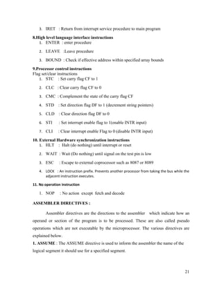 3. IRET : Return from interrupt service procedure to main program

8.High level language interface instructions
   1. ENTER : enter procedure

   2. LEAVE :Leave procedure

   3. BOUND : Check if effective address within specified array bounds

9.Processor control instructions
Flag set/clear instructions
   1. STC : Set carry flag CF to 1

   2. CLC : Clear carry flag CF to 0

   3. CMC : Complement the state of the carry flag CF

   4. STD      : Set direction flag DF to 1 (decrement string pointers)

   5. CLD      : Clear direction flag DF to 0

   6. STI      : Set interrupt enable flag to 1(enable INTR input)

   7. CLI      : Clear interrupt enable Flag to 0 (disable INTR input)

10. External Hardware synchronization instructions
    1. HLT : Halt (do nothing) until interrupt or reset

   2. WAIT : Wait (Do nothing) until signal on the test pin is low

   3. ESC      : Escape to external coprocessor such as 8087 or 8089
   4. LOCK : An instruction prefix. Prevents another processor from taking the bus while the
      adjacent instruction executes.

11. No operation instruction

   1. NOP       : No action except fetch and decode

ASSEMBLER DIRECTIVES :

       Assembler directives are the directions to the assembler which indicate how an
operand or section of the program is to be processed. These are also called pseudo
operations which are not executable by the microprocessor. The various directives are
explained below.
1. ASSUME : The ASSUME directive is used to inform the assembler the name of the
logical segment it should use for a specified segment.



                                                                                         21
 