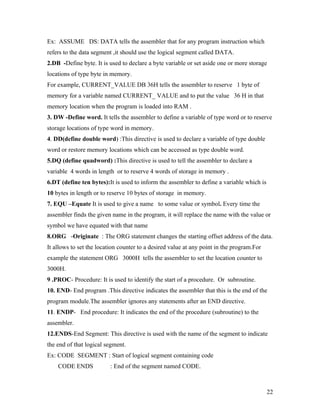 Ex: ASSUME DS: DATA tells the assembler that for any program instruction which
refers to the data segment ,it should use the logical segment called DATA.
2.DB -Define byte. It is used to declare a byte variable or set aside one or more storage
locations of type byte in memory.
For example, CURRENT_VALUE DB 36H tells the assembler to reserve 1 byte of
memory for a variable named CURRENT_ VALUE and to put the value 36 H in that
memory location when the program is loaded into RAM .
3. DW -Define word. It tells the assembler to define a variable of type word or to reserve
storage locations of type word in memory.
4. DD(define double word) :This directive is used to declare a variable of type double
word or restore memory locations which can be accessed as type double word.
5.DQ (define quadword) :This directive is used to tell the assembler to declare a
variable 4 words in length or to reserve 4 words of storage in memory .
6.DT (define ten bytes):It is used to inform the assembler to define a variable which is
10 bytes in length or to reserve 10 bytes of storage in memory.
7. EQU –Equate It is used to give a name to some value or symbol. Every time the
assembler finds the given name in the program, it will replace the name with the value or
symbol we have equated with that name
8.ORG -Originate : The ORG statement changes the starting offset address of the data.
It allows to set the location counter to a desired value at any point in the program.For
example the statement ORG 3000H tells the assembler to set the location counter to
3000H.
9 .PROC- Procedure: It is used to identify the start of a procedure. Or subroutine.
10. END- End program .This directive indicates the assembler that this is the end of the
program module.The assembler ignores any statements after an END directive.
11. ENDP- End procedure: It indicates the end of the procedure (subroutine) to the
assembler.
12.ENDS-End Segment: This directive is used with the name of the segment to indicate
the end of that logical segment.
Ex: CODE SEGMENT : Start of logical segment containing code
    CODE ENDS             : End of the segment named CODE.



                                                                                           22
 