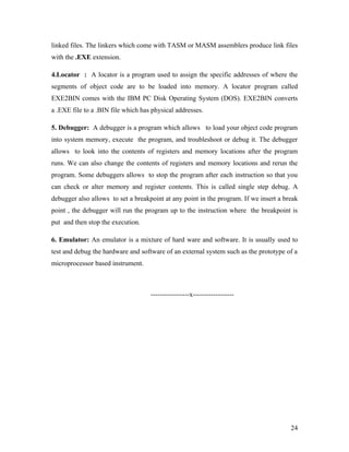 linked files. The linkers which come with TASM or MASM assemblers produce link files
with the .EXE extension.

4.Locator : A locator is a program used to assign the specific addresses of where the
segments of object code are to be loaded into memory. A locator program called
EXE2BIN comes with the IBM PC Disk Operating System (DOS). EXE2BIN converts
a .EXE file to a .BIN file which has physical addresses.

5. Debugger: A debugger is a program which allows to load your object code program
into system memory, execute the program, and troubleshoot or debug it. The debugger
allows to look into the contents of registers and memory locations after the program
runs. We can also change the contents of registers and memory locations and rerun the
program. Some debuggers allows to stop the program after each instruction so that you
can check or alter memory and register contents. This is called single step debug. A
debugger also allows to set a breakpoint at any point in the program. If we insert a break
point , the debugger will run the program up to the instruction where the breakpoint is
put and then stop the execution.

6. Emulator: An emulator is a mixture of hard ware and software. It is usually used to
test and debug the hardware and software of an external system such as the prototype of a
microprocessor based instrument.



                                    -----------------x------------------




                                                                                       24
 