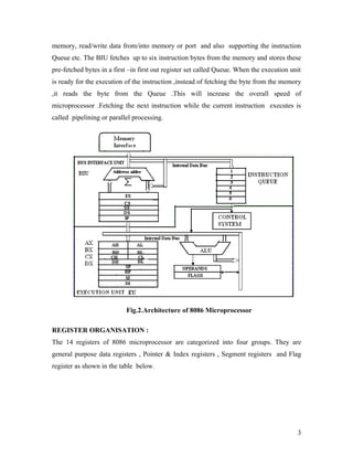 memory, read/write data from/into memory or port and also supporting the instruction
Queue etc. The BIU fetches up to six instruction bytes from the memory and stores these
pre-fetched bytes in a first –in first out register set called Queue. When the execution unit
is ready for the execution of the instruction ,instead of fetching the byte from the memory
,it reads the byte from the Queue .This will increase the overall speed of
microprocessor .Fetching the next instruction while the current instruction executes is
called pipelining or parallel processing.




                           Fig.2.Architecture of 8086 Microprocessor

REGISTER ORGANISATION :
The 14 registers of 8086 microprocessor are categorized into four groups. They are
general purpose data registers , Pointer & Index registers , Segment registers and Flag
register as shown in the table below.




                                                                                           3
 