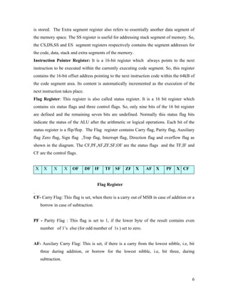 is stored. The Extra segment register also refers to essentially another data segment of
the memory space. The SS register is useful for addressing stack segment of memory. So,
the CS,DS,SS and ES segment registers respectively contains the segment addresses for
the code, data, stack and extra segments of the memory.
Instruction Pointer Register: It is a 16-bit register which always points to the next
instruction to be executed within the currently executing code segment. So, this register
contains the 16-bit offset address pointing to the next instruction code within the 64kB of
the code segment area. Its content is automatically incremented as the execution of the
next instruction takes place.
Flag Register: This register is also called status register. It is a 16 bit register which
contains six status flags and three control flags. So, only nine bits of the 16 bit register
are defined and the remaining seven bits are undefined. Normally this status flag bits
indicate the status of the ALU after the arithmetic or logical operations. Each bit of the
status register is a flip/flop. The Flag register contains Carry flag, Parity flag, Auxiliary
flag Zero flag, Sign flag ,Trap flag, Interrupt flag, Direction flag and overflow flag as
shown in the diagram. The CF,PF,AF,ZF,SF,OF are the status flags and the TF,IF and
CF are the control flags.


 X     X    X       X   OF      DF IF    TF    SF     ZF   X    AF X        PF    X CF


                                      Flag Register
.
CF- Carry Flag: This flag is set, when there is a carry out of MSB in case of addition or a
     borrow in case of subtraction.


PF - Parity Flag : This flag is set to 1, if the lower byte of the result contains even
     number of 1’s else (for odd number of 1s ) set to zero.


AF- Auxilary Carry Flag: This is set, if there is a carry from the lowest nibble, i.e, bit
     three during addition, or borrow for the lowest nibble, i.e, bit three, during
     subtraction.



                                                                                           6
 