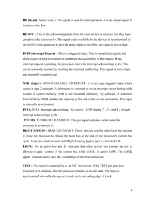 RD (Read) (Active Low) : The signal is used for read operation. It is an output signal. It
is active when low.

READY : This is the acknowledgement from the slow device or memory that they have
completed the data transfer. The signal made available by the devices is synchronized by
the 8284A clock generator to provide ready input to the 8086. the signal is active high.

INTR-Interrupt Request : This is a triggered input. This is sampled during the last
clock cycles of each instruction to determine the availability of the request. If any
interrupt request is pending, the processor enters the interrupt acknowledge cycle. This
can be internally masked by resulting the interrupt enable flag. This signal is active high
and internally synchronized.

NMI (Input) –NON-MASKABLE INTERRUPT : It is an edge triggered input which
causes a type 2 interrupt. A subroutine is vectored to via an interrupt vector lookup table
located in system memory. NMI is not maskable internally by software. A transition
from LOW to HIGH initiates the interrupt at the end of the current instruction. This input
is internally synchronized.
INTA: INTA: Interrupt acknowledge. It is active LOW during T 2 ,T 3 and T w of each
interrupt acknowledge cycle.
MN/ MX MINIMUM / MAXIMUM :This pin signal indicates what mode the
processor is to operate in.
RQ/GT RQ/GT0 : REQUEST/GRANT: These pins are used by other local bus masters
to force the processor to release the local bus at the end of the processor's current bus
cycle. Each pin is bidirectional with RQ/GT having higher priority than RQ /GT1.
LOCK: Its an active low pin. It indicates that other system bus masters are not to
allowed to gain control of the system bus while LOCK is active LOW. The LOCK
signal remains active until the completion of the next instruction.

TEST : This input is examined by a ‘WAIT’ instruction. If the TEST pin goes low,
execution will continue, else the processor remains in an idle state. The input is
synchronized internally during each clock cycle on leading edge of clock.



                                                                                              9
 
