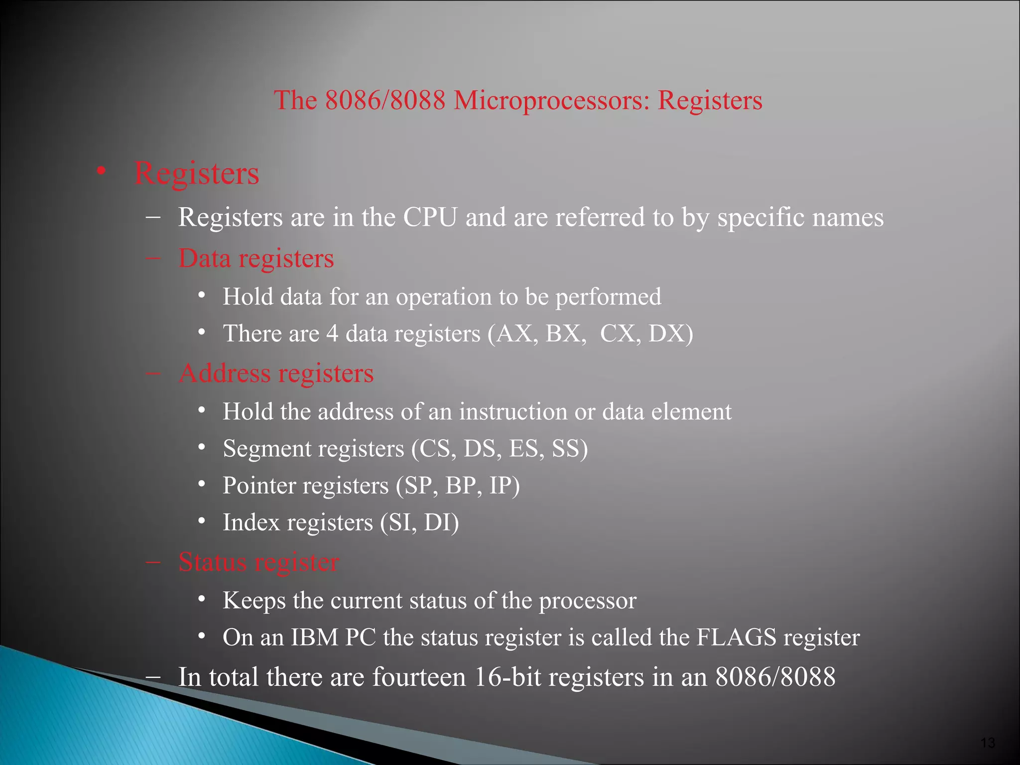 The 8086/8088 Microprocessors: Registers
• Registers
– Registers are in the CPU and are referred to by specific names
– Data registers
• Hold data for an operation to be performed
• There are 4 data registers (AX, BX, CX, DX)
– Address registers
• Hold the address of an instruction or data element
• Segment registers (CS, DS, ES, SS)
• Pointer registers (SP, BP, IP)
• Index registers (SI, DI)
– Status register
• Keeps the current status of the processor
• On an IBM PC the status register is called the FLAGS register
– In total there are fourteen 16-bit registers in an 8086/8088
13
 