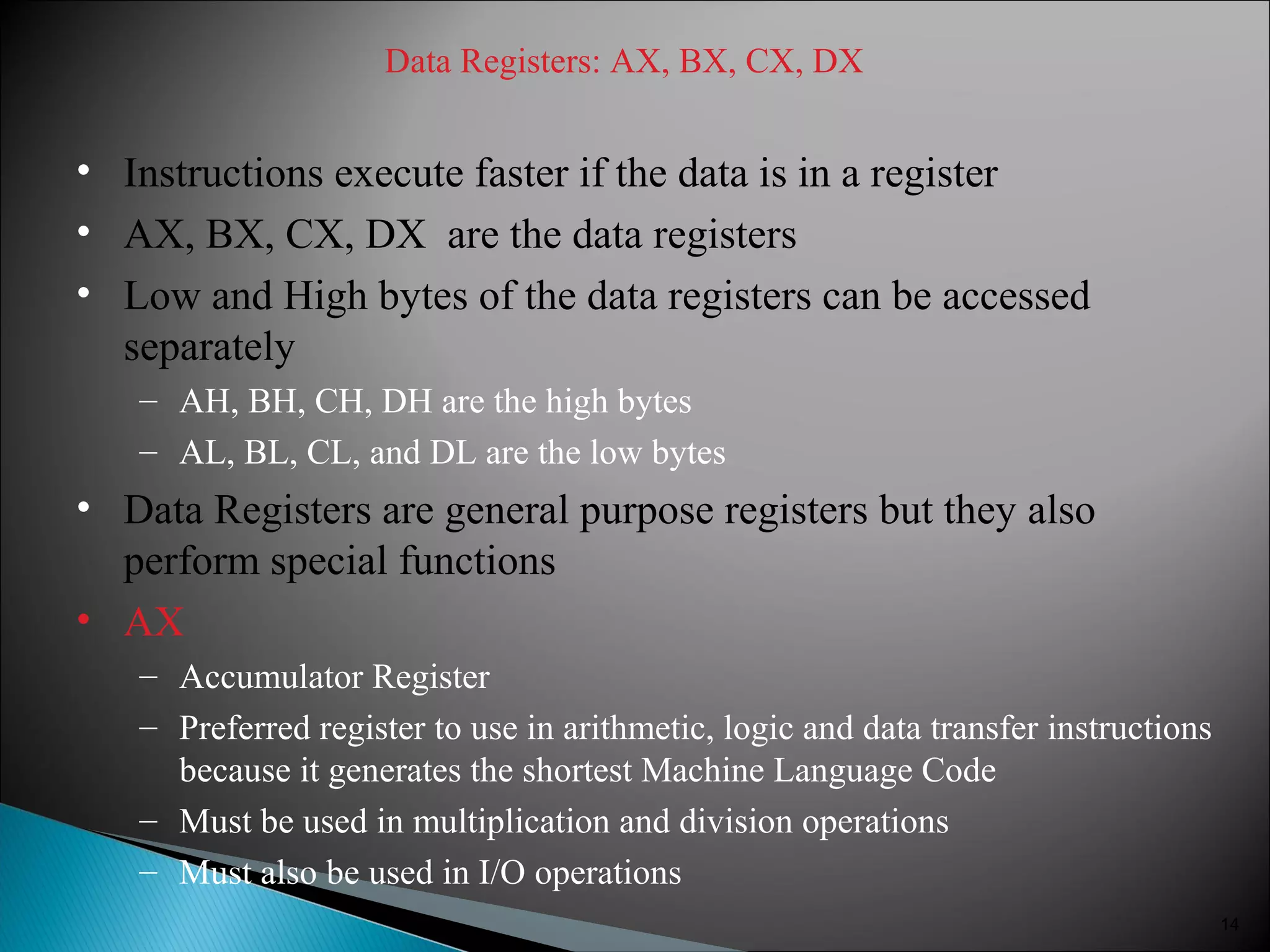 Data Registers: AX, BX, CX, DX
• Instructions execute faster if the data is in a register
• AX, BX, CX, DX are the data registers
• Low and High bytes of the data registers can be accessed
separately
– AH, BH, CH, DH are the high bytes
– AL, BL, CL, and DL are the low bytes
• Data Registers are general purpose registers but they also
perform special functions
• AX
– Accumulator Register
– Preferred register to use in arithmetic, logic and data transfer instructions
because it generates the shortest Machine Language Code
– Must be used in multiplication and division operations
– Must also be used in I/O operations
14
 