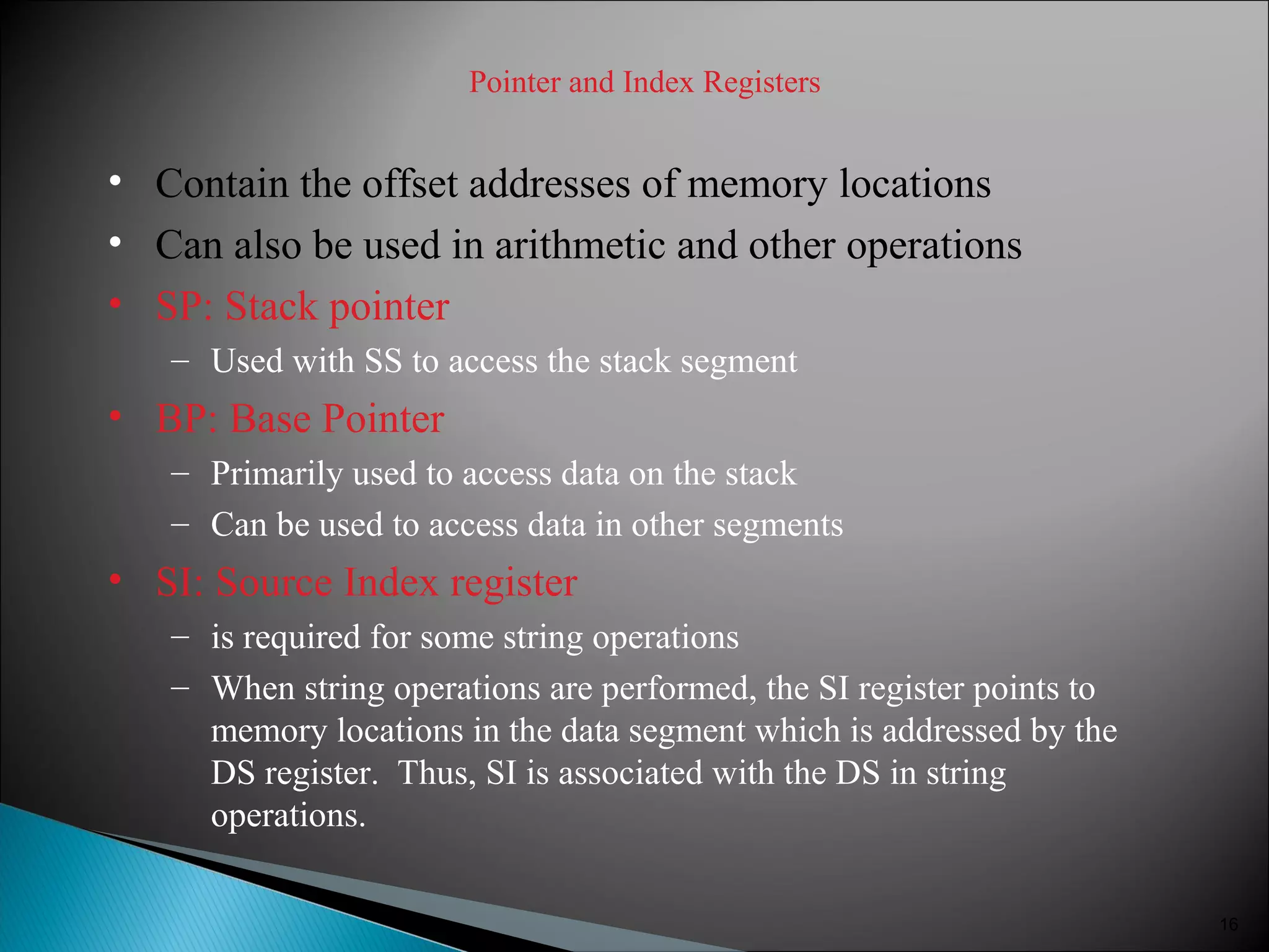 Pointer and Index Registers
• Contain the offset addresses of memory locations
• Can also be used in arithmetic and other operations
• SP: Stack pointer
– Used with SS to access the stack segment
• BP: Base Pointer
– Primarily used to access data on the stack
– Can be used to access data in other segments
• SI: Source Index register
– is required for some string operations
– When string operations are performed, the SI register points to
memory locations in the data segment which is addressed by the
DS register. Thus, SI is associated with the DS in string
operations.
16
 