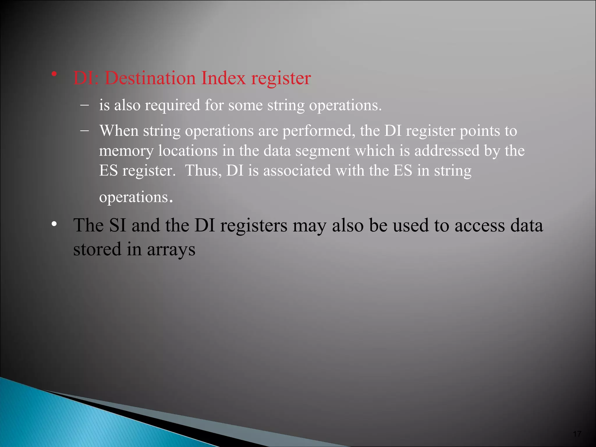 • DI: Destination Index register
– is also required for some string operations.
– When string operations are performed, the DI register points to
memory locations in the data segment which is addressed by the
ES register. Thus, DI is associated with the ES in string
operations.
• The SI and the DI registers may also be used to access data
stored in arrays
17
 