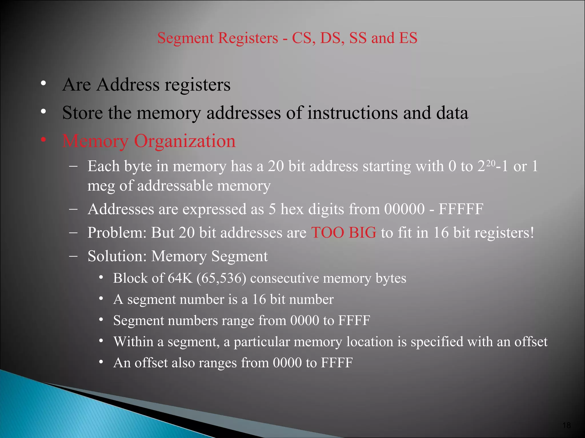 Segment Registers - CS, DS, SS and ES
• Are Address registers
• Store the memory addresses of instructions and data
• Memory Organization
– Each byte in memory has a 20 bit address starting with 0 to 220
-1 or 1
meg of addressable memory
– Addresses are expressed as 5 hex digits from 00000 - FFFFF
– Problem: But 20 bit addresses are TOO BIG to fit in 16 bit registers!
– Solution: Memory Segment
• Block of 64K (65,536) consecutive memory bytes
• A segment number is a 16 bit number
• Segment numbers range from 0000 to FFFF
• Within a segment, a particular memory location is specified with an offset
• An offset also ranges from 0000 to FFFF
18
 