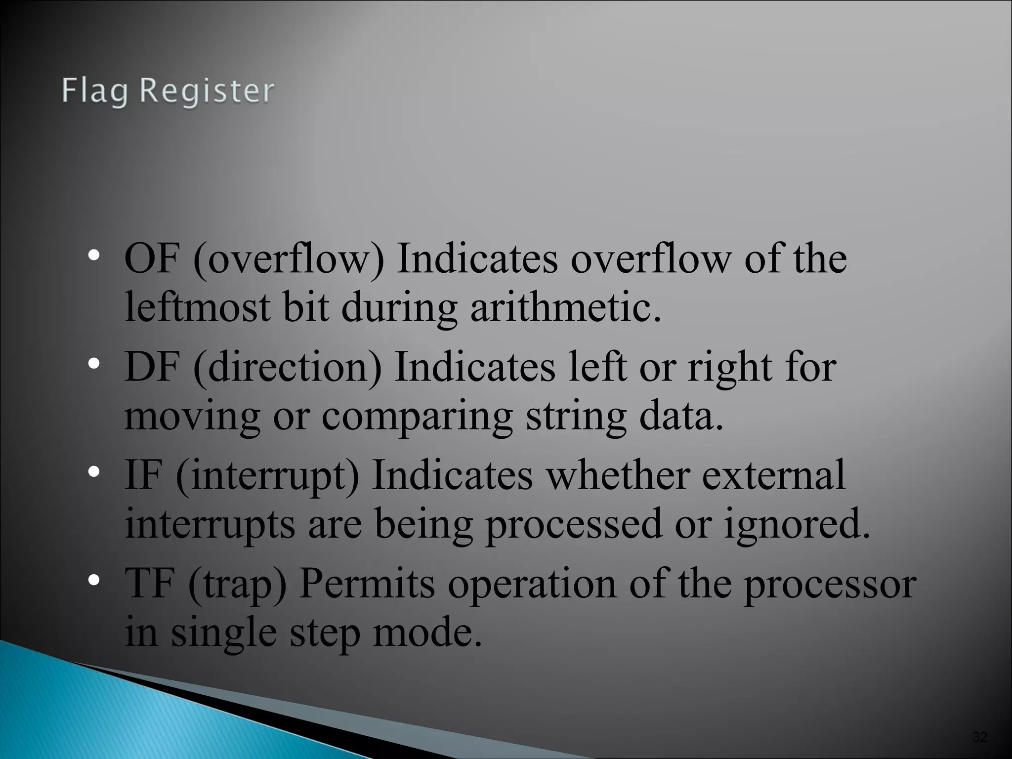 32
• OF (overflow) Indicates overflow of the
leftmost bit during arithmetic.
• DF (direction) Indicates left or right for
moving or comparing string data.
• IF (interrupt) Indicates whether external
interrupts are being processed or ignored.
• TF (trap) Permits operation of the processor
in single step mode.
 