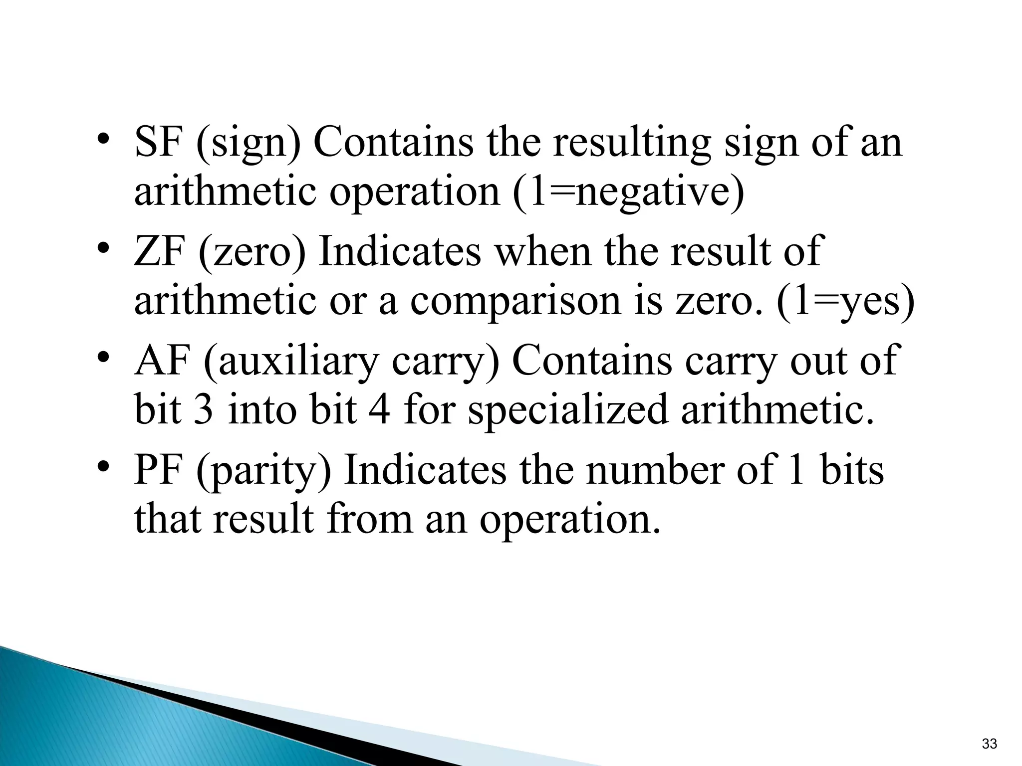 • SF (sign) Contains the resulting sign of an
arithmetic operation (1=negative)
• ZF (zero) Indicates when the result of
arithmetic or a comparison is zero. (1=yes)
• AF (auxiliary carry) Contains carry out of
bit 3 into bit 4 for specialized arithmetic.
• PF (parity) Indicates the number of 1 bits
that result from an operation.
33
 
