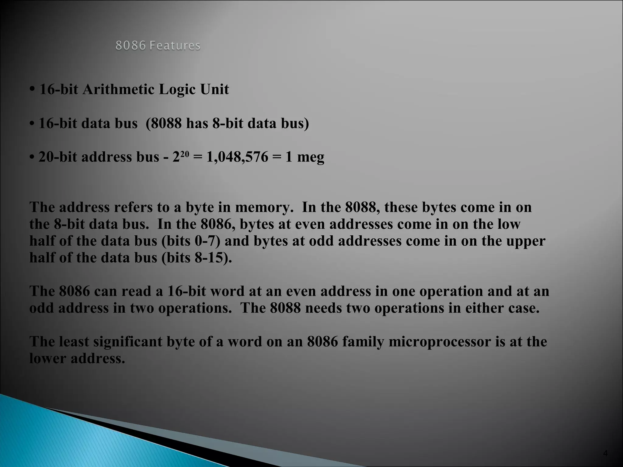 • 16-bit Arithmetic Logic Unit
• 16-bit data bus (8088 has 8-bit data bus)
• 20-bit address bus - 220
= 1,048,576 = 1 meg
The address refers to a byte in memory. In the 8088, these bytes come in on
the 8-bit data bus. In the 8086, bytes at even addresses come in on the low
half of the data bus (bits 0-7) and bytes at odd addresses come in on the upper
half of the data bus (bits 8-15).
The 8086 can read a 16-bit word at an even address in one operation and at an
odd address in two operations. The 8088 needs two operations in either case.
The least significant byte of a word on an 8086 family microprocessor is at the
lower address.
4
 
