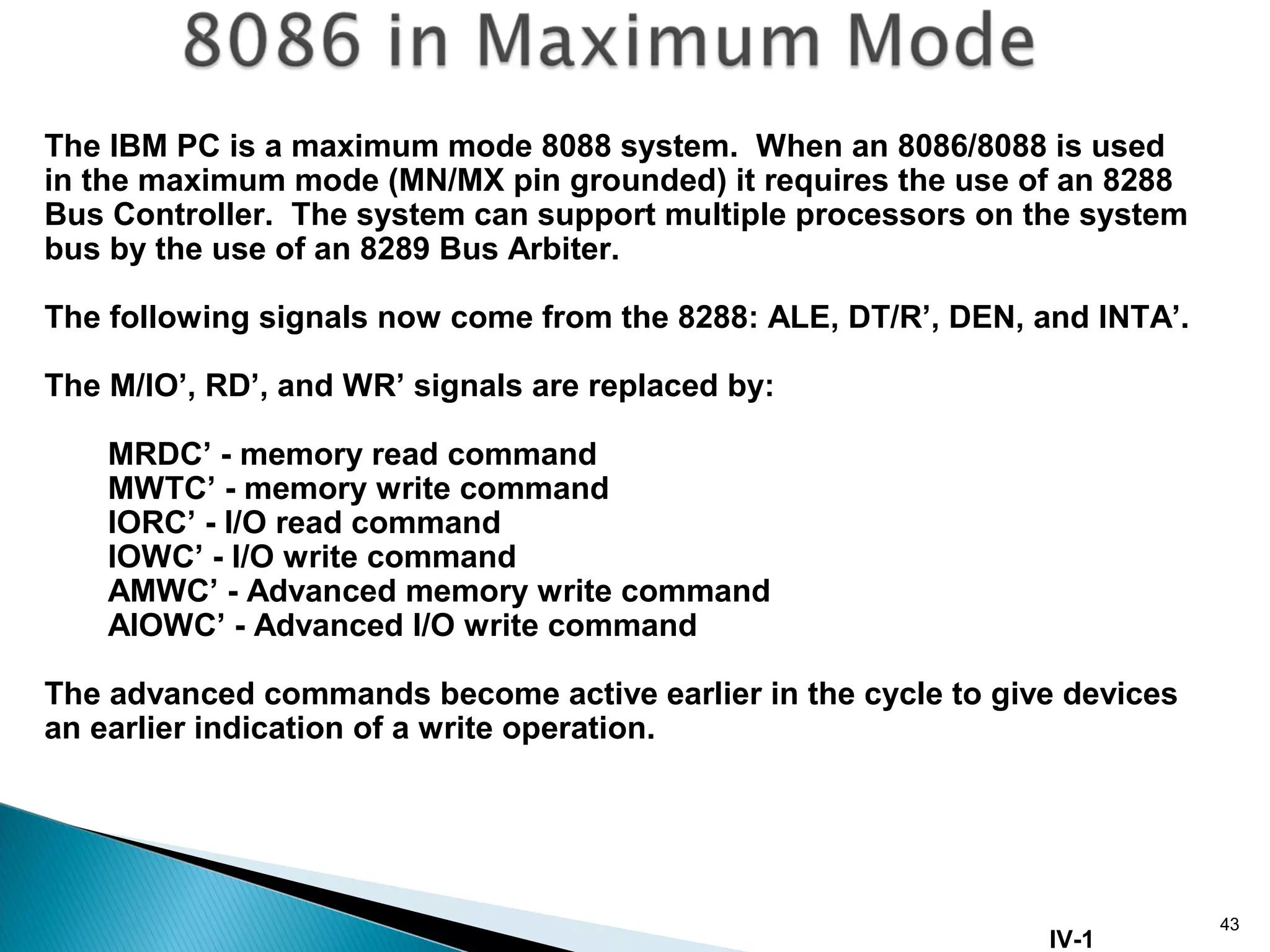 43
The IBM PC is a maximum mode 8088 system. When an 8086/8088 is used
in the maximum mode (MN/MX pin grounded) it requires the use of an 8288
Bus Controller. The system can support multiple processors on the system
bus by the use of an 8289 Bus Arbiter.
The following signals now come from the 8288: ALE, DT/R’, DEN, and INTA’.
The M/IO’, RD’, and WR’ signals are replaced by:
MRDC’ - memory read command
MWTC’ - memory write command
IORC’ - I/O read command
IOWC’ - I/O write command
AMWC’ - Advanced memory write command
AIOWC’ - Advanced I/O write command
The advanced commands become active earlier in the cycle to give devices
an earlier indication of a write operation.
IV-1
 