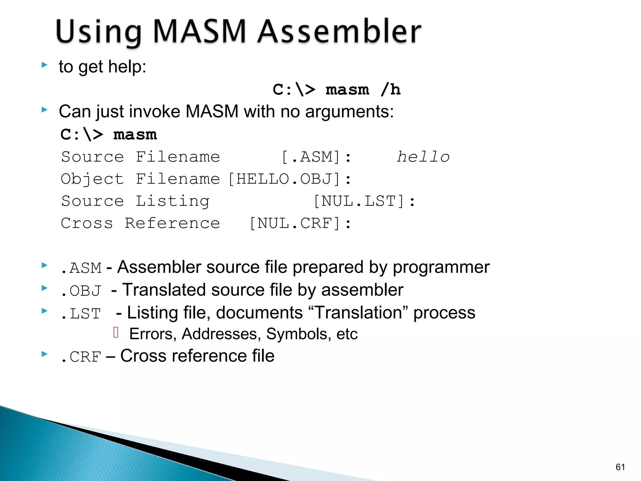  to get help:
C:> masm /h
 Can just invoke MASM with no arguments:
C:> masm
Source Filename [.ASM]: hello
Object Filename [HELLO.OBJ]:
Source Listing [NUL.LST]:
Cross Reference [NUL.CRF]:
 .ASM - Assembler source file prepared by programmer
 .OBJ - Translated source file by assembler
 .LST - Listing file, documents “Translation” process
 Errors, Addresses, Symbols, etc
 .CRF – Cross reference file
61
 