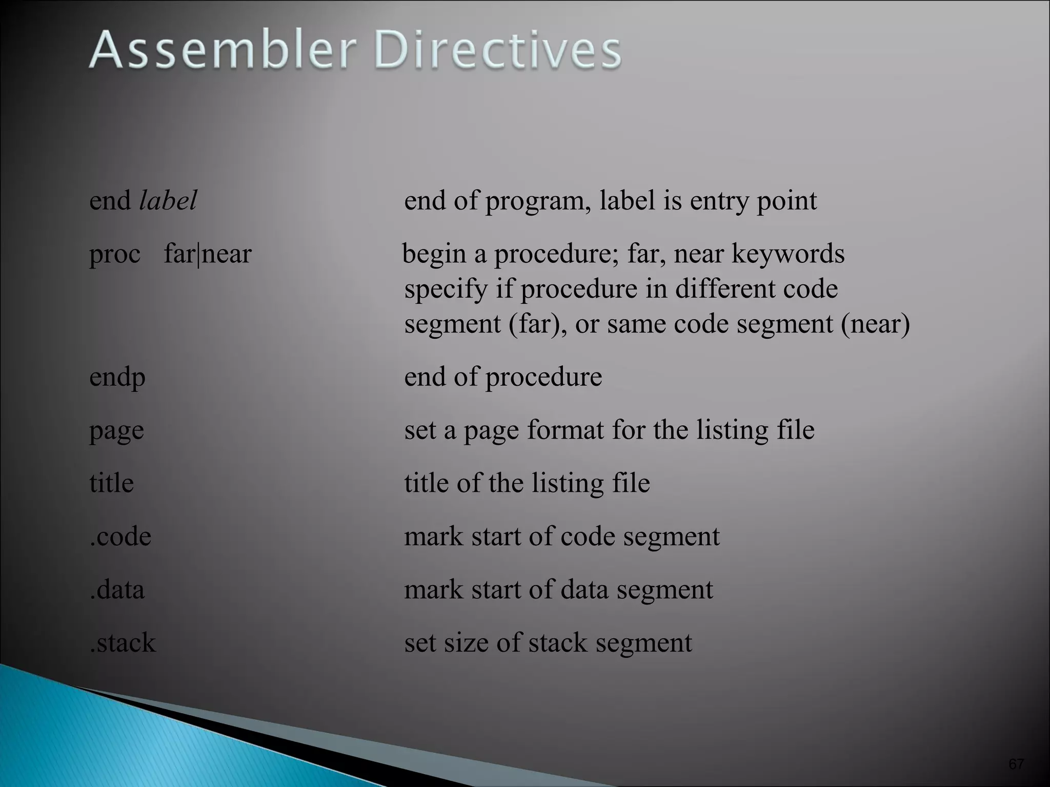 67
end label end of program, label is entry point
proc far|near begin a procedure; far, near keywords
specify if procedure in different code
segment (far), or same code segment (near)
endp end of procedure
page set a page format for the listing file
title title of the listing file
.code mark start of code segment
.data mark start of data segment
.stack set size of stack segment
 
