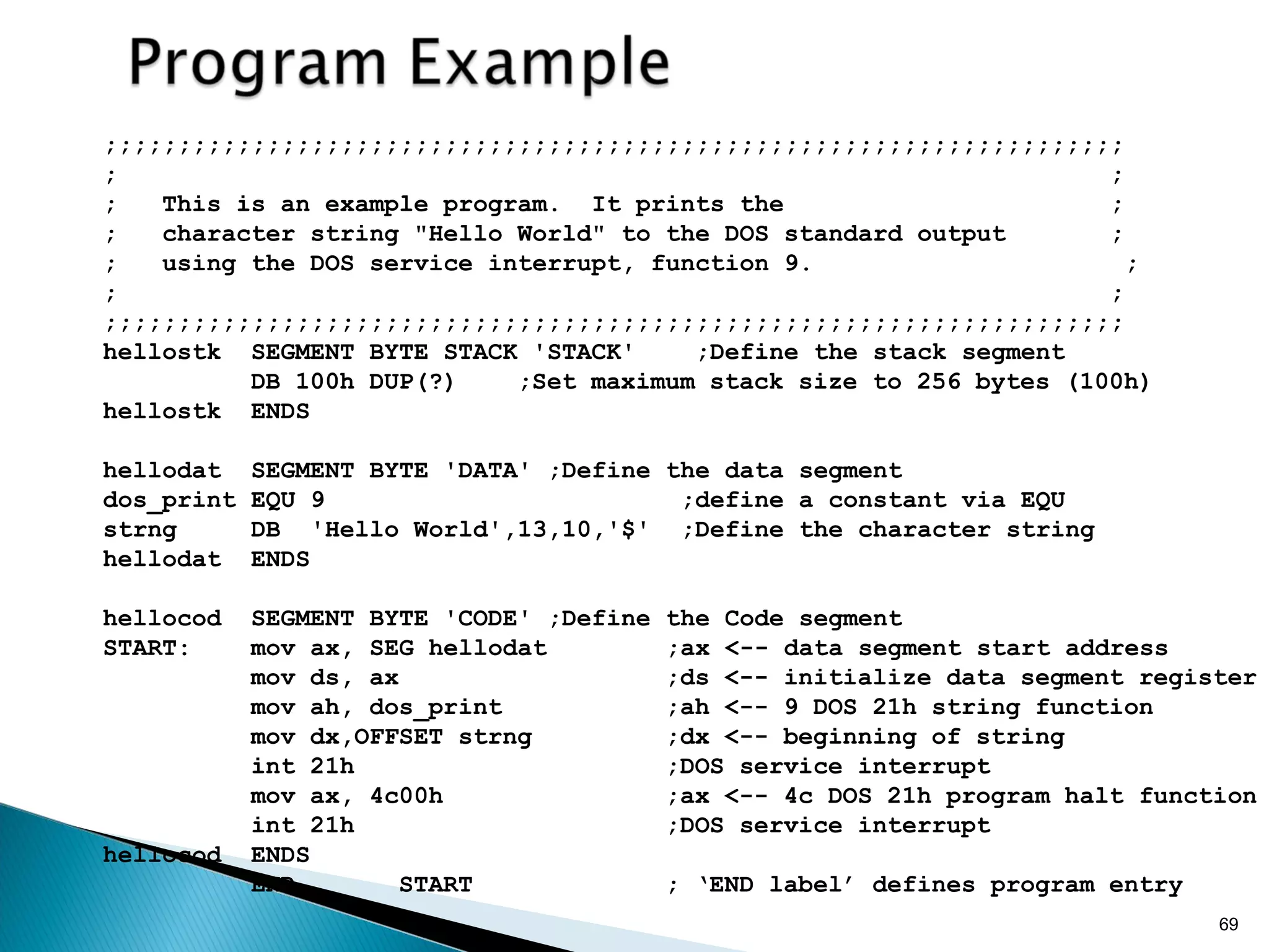 69
;;;;;;;;;;;;;;;;;;;;;;;;;;;;;;;;;;;;;;;;;;;;;;;;;;;;;;;;;;;;;;;;;;;;;
; ;
; This is an example program. It prints the ;
; character string "Hello World" to the DOS standard output ;
; using the DOS service interrupt, function 9. ;
; ;
;;;;;;;;;;;;;;;;;;;;;;;;;;;;;;;;;;;;;;;;;;;;;;;;;;;;;;;;;;;;;;;;;;;;;
hellostk SEGMENT BYTE STACK 'STACK' ;Define the stack segment
DB 100h DUP(?) ;Set maximum stack size to 256 bytes (100h)
hellostk ENDS
hellodat SEGMENT BYTE 'DATA' ;Define the data segment
dos_print EQU 9 ;define a constant via EQU
strng DB 'Hello World',13,10,'$' ;Define the character string
hellodat ENDS
hellocod SEGMENT BYTE 'CODE' ;Define the Code segment
START: mov ax, SEG hellodat ;ax <-- data segment start address
mov ds, ax ;ds <-- initialize data segment register
mov ah, dos_print ;ah <-- 9 DOS 21h string function
mov dx,OFFSET strng ;dx <-- beginning of string
int 21h ;DOS service interrupt
mov ax, 4c00h ;ax <-- 4c DOS 21h program halt function
int 21h ;DOS service interrupt
hellocod ENDS
END START ; ‘END label’ defines program entry
 