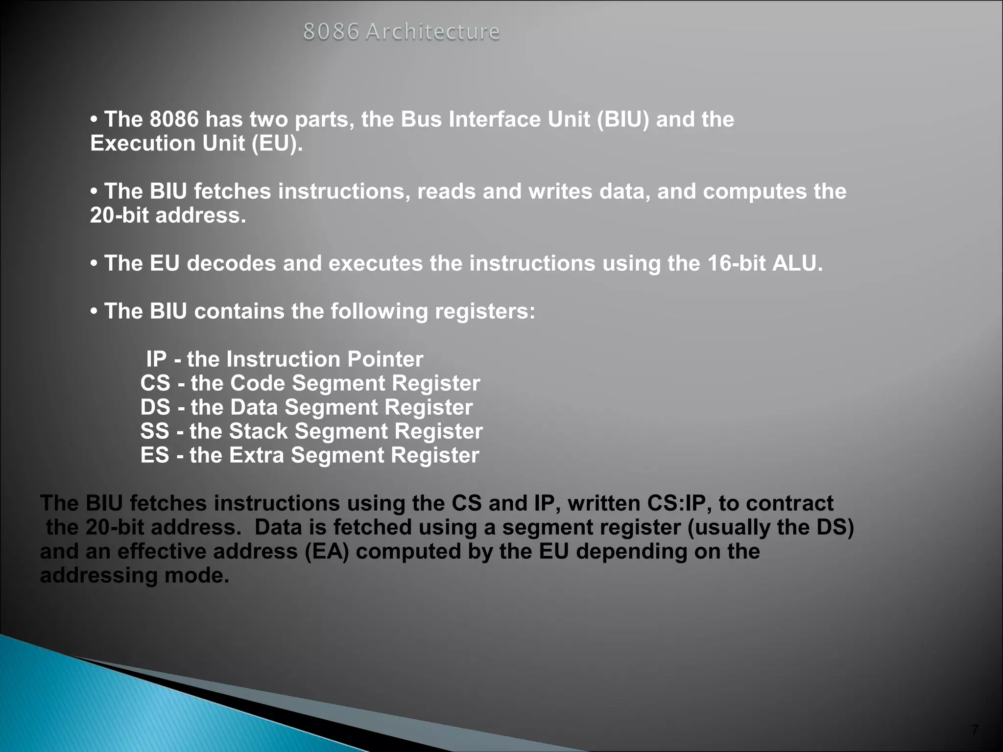 • The 8086 has two parts, the Bus Interface Unit (BIU) and the
Execution Unit (EU).
• The BIU fetches instructions, reads and writes data, and computes the
20-bit address.
• The EU decodes and executes the instructions using the 16-bit ALU.
• The BIU contains the following registers:
IP - the Instruction Pointer
CS - the Code Segment Register
DS - the Data Segment Register
SS - the Stack Segment Register
ES - the Extra Segment Register
The BIU fetches instructions using the CS and IP, written CS:IP, to contract
the 20-bit address. Data is fetched using a segment register (usually the DS)
and an effective address (EA) computed by the EU depending on the
addressing mode.
7
 