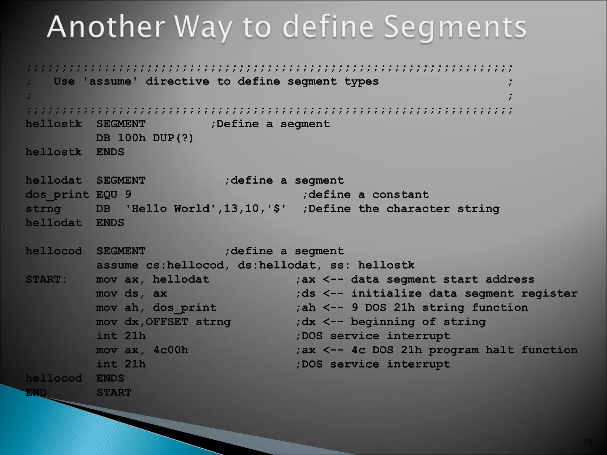 70
;;;;;;;;;;;;;;;;;;;;;;;;;;;;;;;;;;;;;;;;;;;;;;;;;;;;;;;;;;;;;;;;;;;;;
; Use 'assume' directive to define segment types ;
; ;
;;;;;;;;;;;;;;;;;;;;;;;;;;;;;;;;;;;;;;;;;;;;;;;;;;;;;;;;;;;;;;;;;;;;;
hellostk SEGMENT ;Define a segment
DB 100h DUP(?)
hellostk ENDS
hellodat SEGMENT ;define a segment
dos_print EQU 9 ;define a constant
strng DB 'Hello World',13,10,'$' ;Define the character string
hellodat ENDS
hellocod SEGMENT ;define a segment
assume cs:hellocod, ds:hellodat, ss: hellostk
START: mov ax, hellodat ;ax <-- data segment start address
mov ds, ax ;ds <-- initialize data segment register
mov ah, dos_print ;ah <-- 9 DOS 21h string function
mov dx,OFFSET strng ;dx <-- beginning of string
int 21h ;DOS service interrupt
mov ax, 4c00h ;ax <-- 4c DOS 21h program halt function
int 21h ;DOS service interrupt
hellocod ENDS
END START
 
