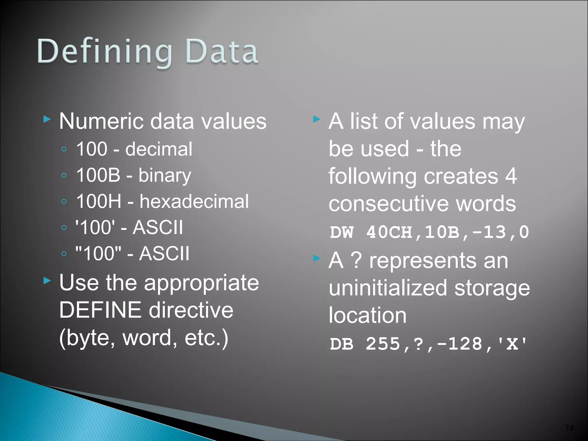  Numeric data values
◦ 100 - decimal
◦ 100B - binary
◦ 100H - hexadecimal
◦ '100' - ASCII
◦ "100" - ASCII
 Use the appropriate
DEFINE directive
(byte, word, etc.)
 A list of values may
be used - the
following creates 4
consecutive words
DW 40CH,10B,-13,0
 A ? represents an
uninitialized storage
location
DB 255,?,-128,'X'
74
 