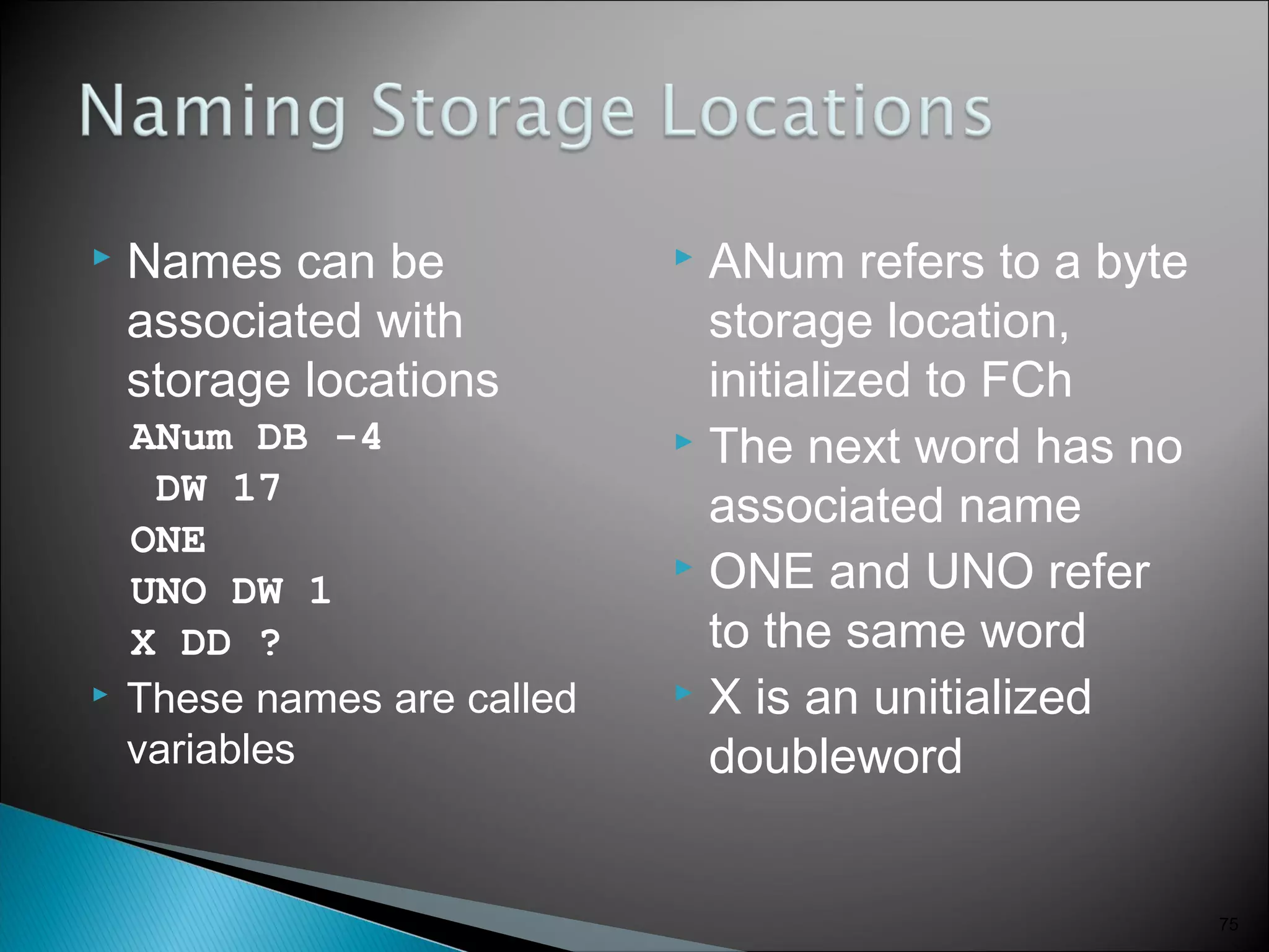  Names can be
associated with
storage locations
ANum DB -4
DW 17
ONE
UNO DW 1
X DD ?
 These names are called
variables
 ANum refers to a byte
storage location,
initialized to FCh
 The next word has no
associated name
 ONE and UNO refer
to the same word
 X is an unitialized
doubleword
75
 