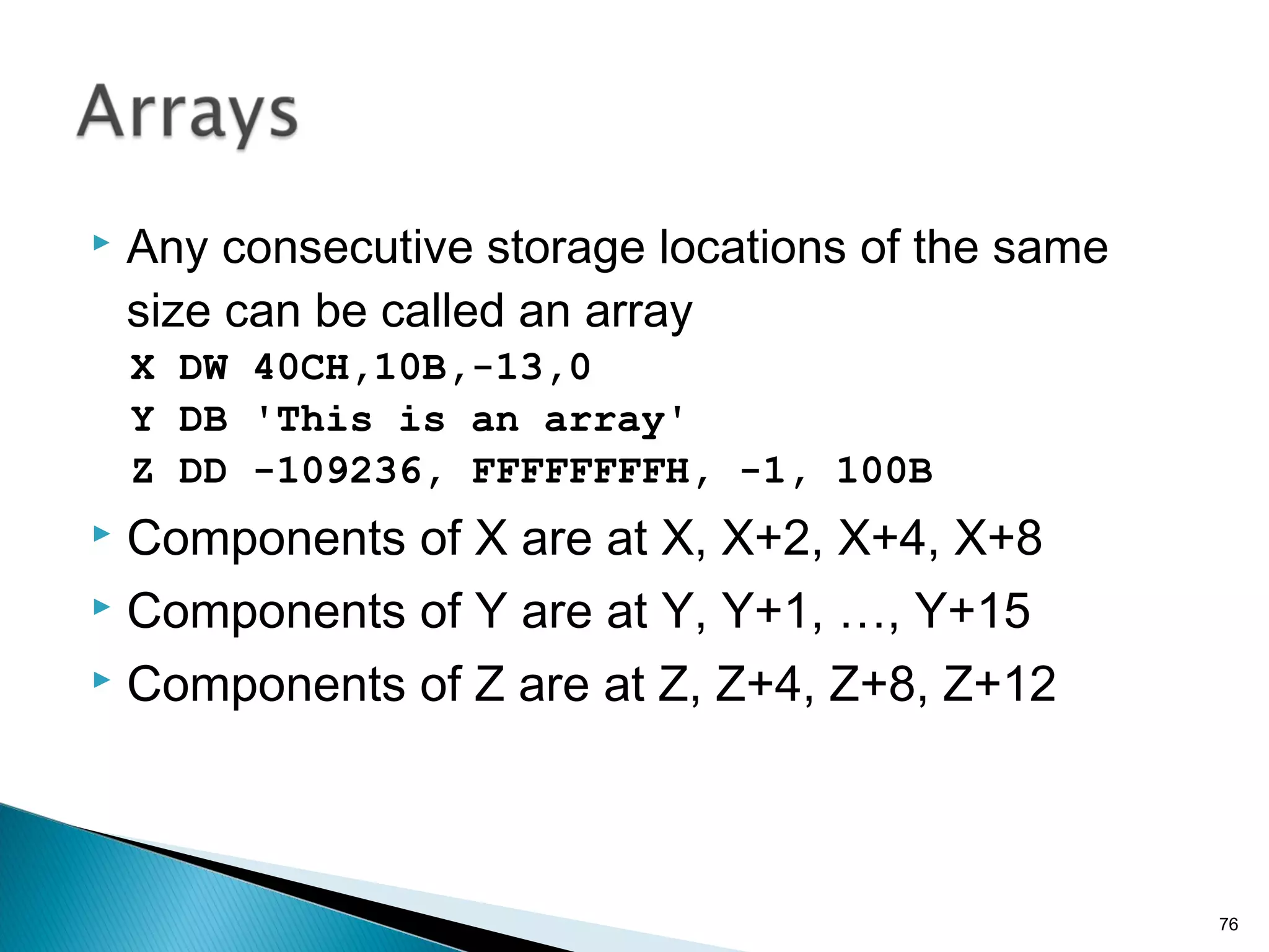  Any consecutive storage locations of the same
size can be called an array
X DW 40CH,10B,-13,0
Y DB 'This is an array'
Z DD -109236, FFFFFFFFH, -1, 100B
 Components of X are at X, X+2, X+4, X+8
 Components of Y are at Y, Y+1, …, Y+15
 Components of Z are at Z, Z+4, Z+8, Z+12
76
 
