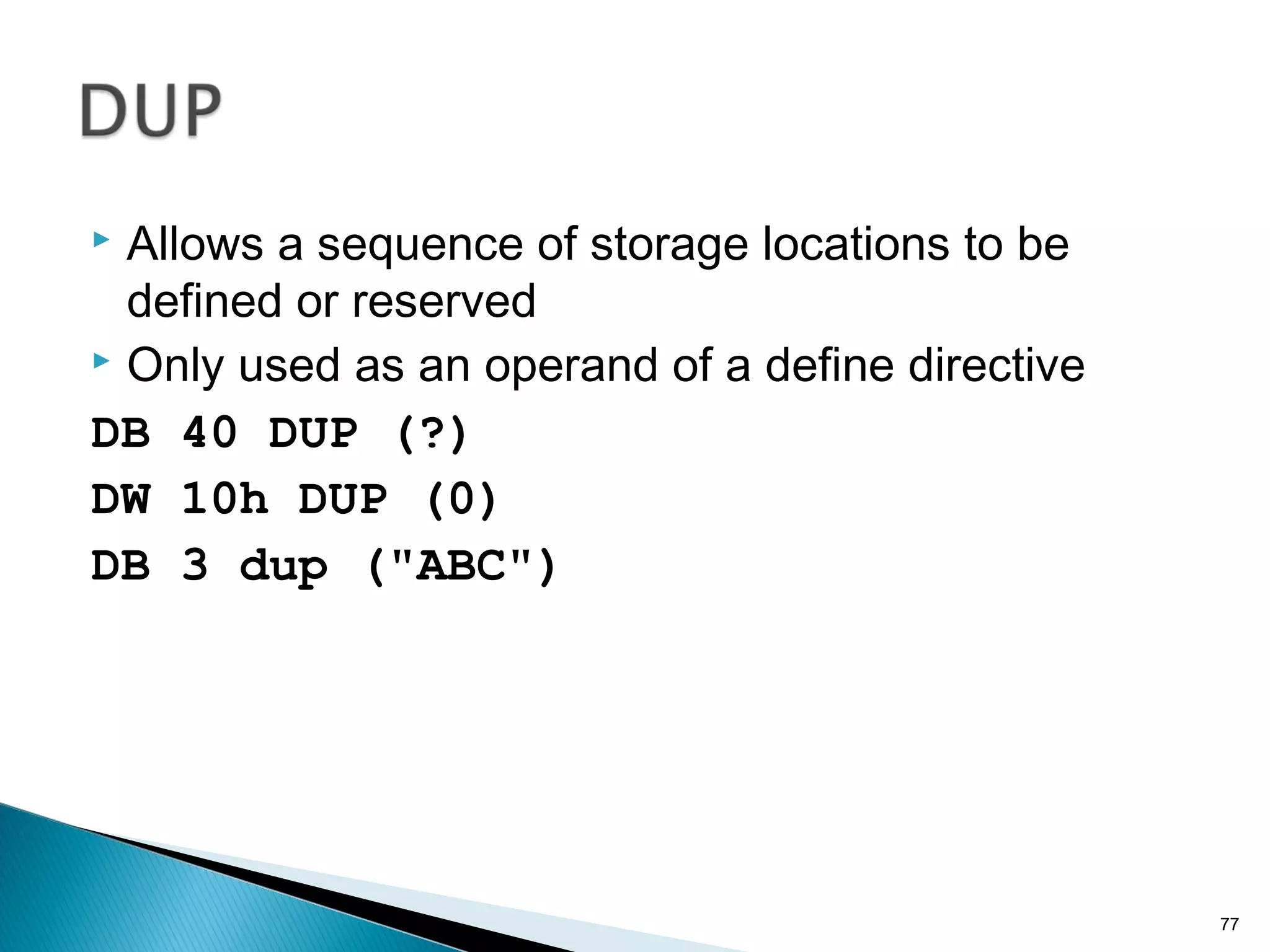  Allows a sequence of storage locations to be
defined or reserved
 Only used as an operand of a define directive
DB 40 DUP (?)
DW 10h DUP (0)
DB 3 dup ("ABC")
77
 