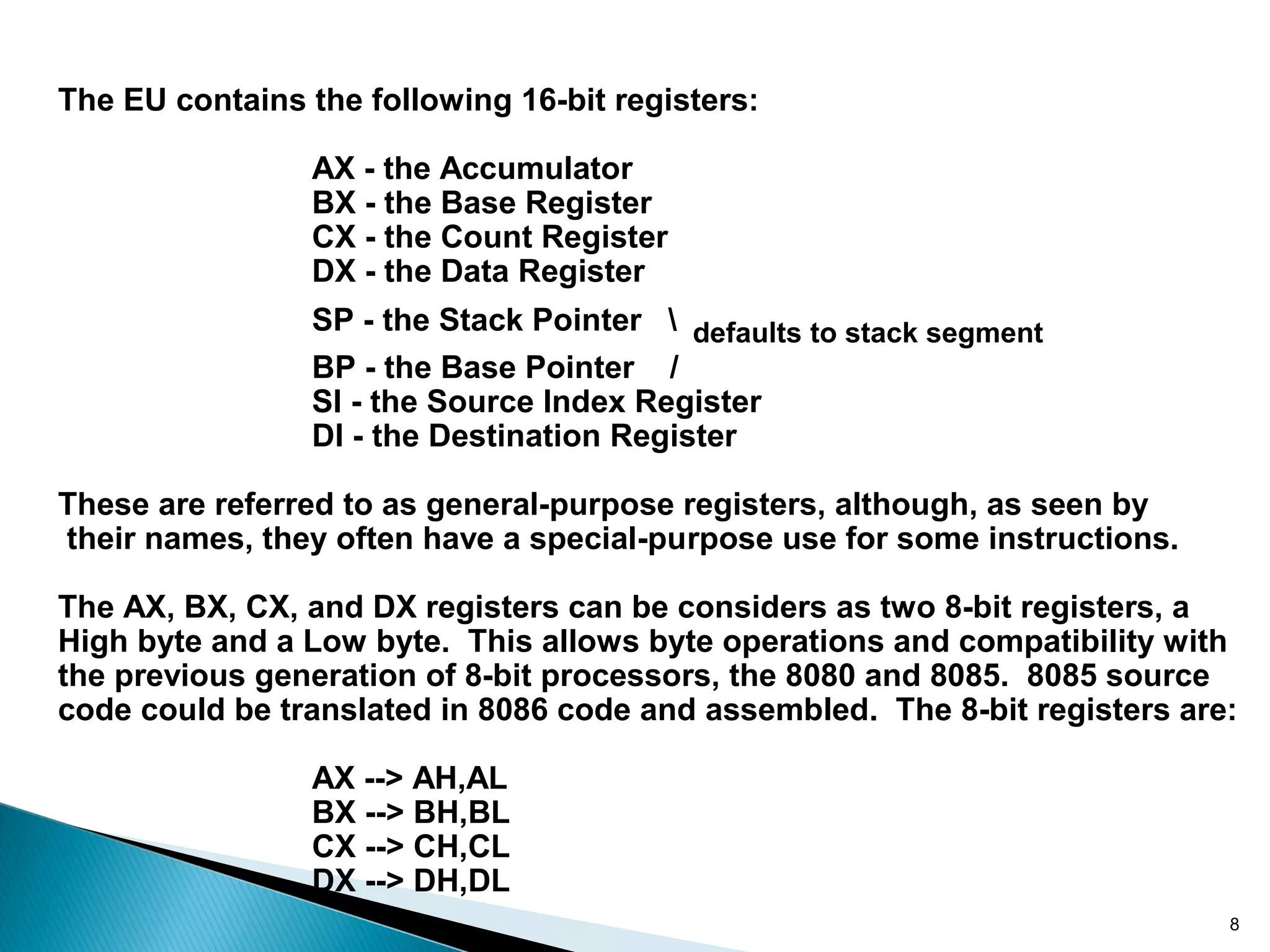 The EU contains the following 16-bit registers:
AX - the Accumulator
BX - the Base Register
CX - the Count Register
DX - the Data Register
SP - the Stack Pointer  defaults to stack segment
BP - the Base Pointer /
SI - the Source Index Register
DI - the Destination Register
These are referred to as general-purpose registers, although, as seen by
their names, they often have a special-purpose use for some instructions.
The AX, BX, CX, and DX registers can be considers as two 8-bit registers, a
High byte and a Low byte. This allows byte operations and compatibility with
the previous generation of 8-bit processors, the 8080 and 8085. 8085 source
code could be translated in 8086 code and assembled. The 8-bit registers are:
AX --> AH,AL
BX --> BH,BL
CX --> CH,CL
DX --> DH,DL
8
 
