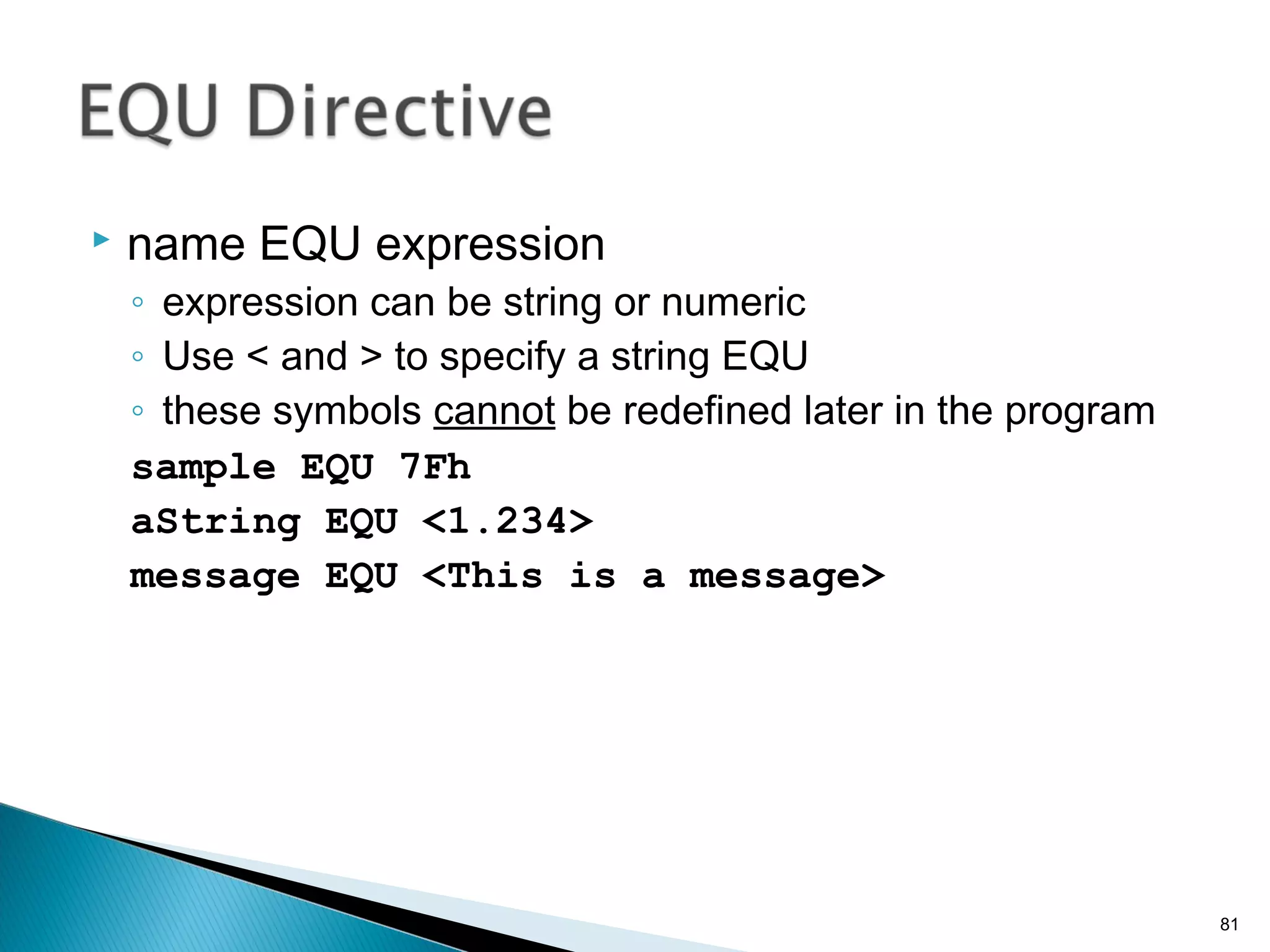  name EQU expression
◦ expression can be string or numeric
◦ Use < and > to specify a string EQU
◦ these symbols cannot be redefined later in the program
sample EQU 7Fh
aString EQU <1.234>
message EQU <This is a message>
81
 