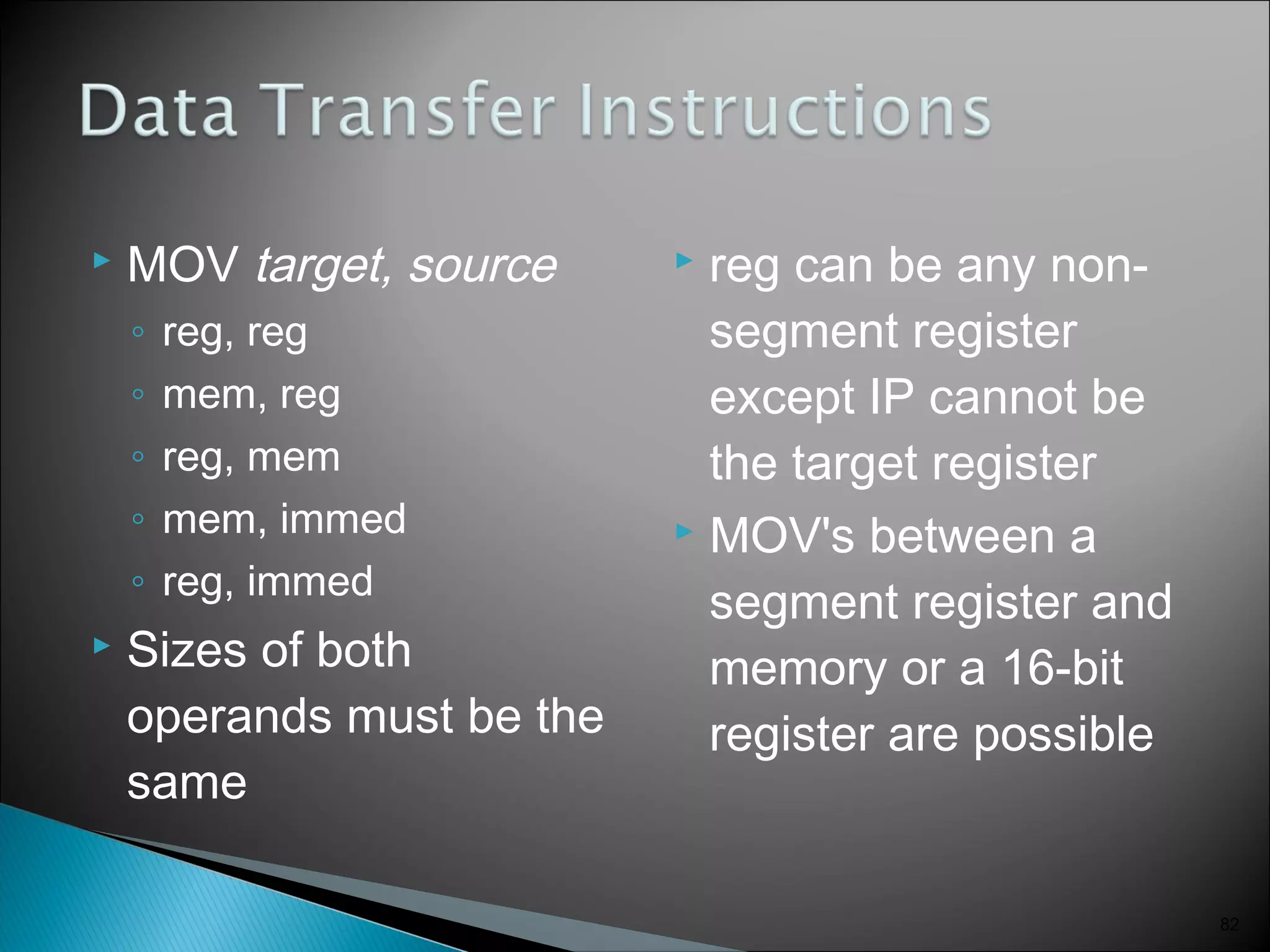  MOV target, source
◦ reg, reg
◦ mem, reg
◦ reg, mem
◦ mem, immed
◦ reg, immed
 Sizes of both
operands must be the
same
 reg can be any non-
segment register
except IP cannot be
the target register
 MOV's between a
segment register and
memory or a 16-bit
register are possible
82
 