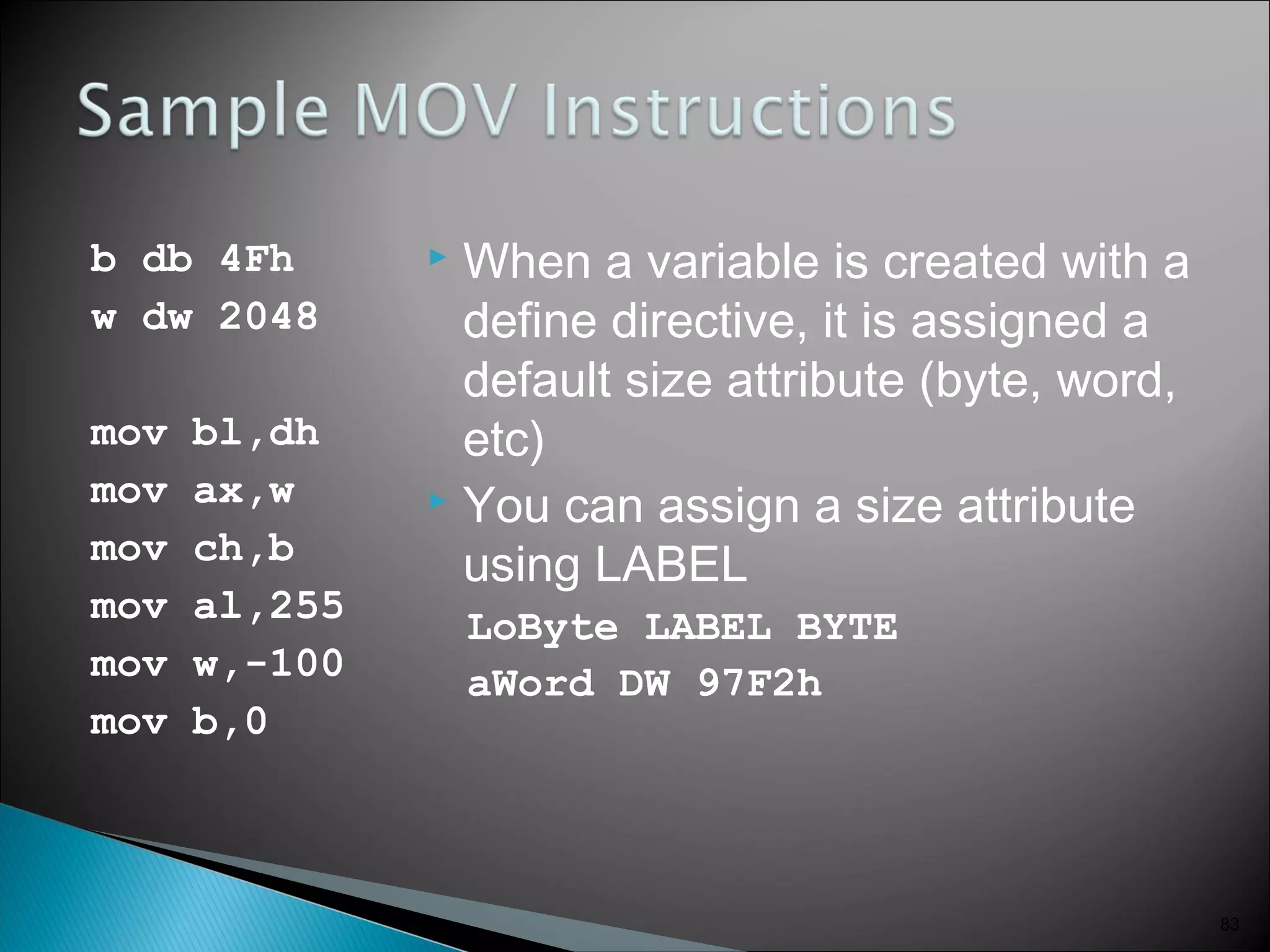 b db 4Fh
w dw 2048
mov bl,dh
mov ax,w
mov ch,b
mov al,255
mov w,-100
mov b,0
 When a variable is created with a
define directive, it is assigned a
default size attribute (byte, word,
etc)
 You can assign a size attribute
using LABEL
LoByte LABEL BYTE
aWord DW 97F2h
83
 