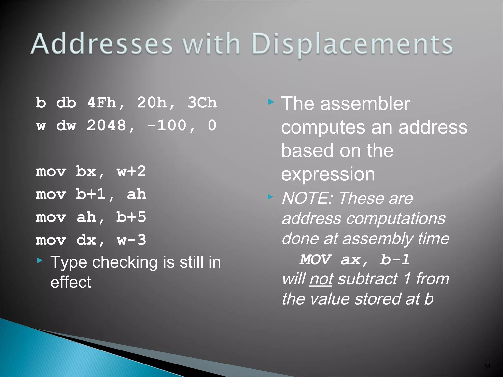 b db 4Fh, 20h, 3Ch
w dw 2048, -100, 0
mov bx, w+2
mov b+1, ah
mov ah, b+5
mov dx, w-3
 Type checking is still in
effect
 The assembler
computes an address
based on the
expression
 NOTE: These are
address computations
done at assembly time
MOV ax, b-1
will not subtract 1 from
the value stored at b
84
 