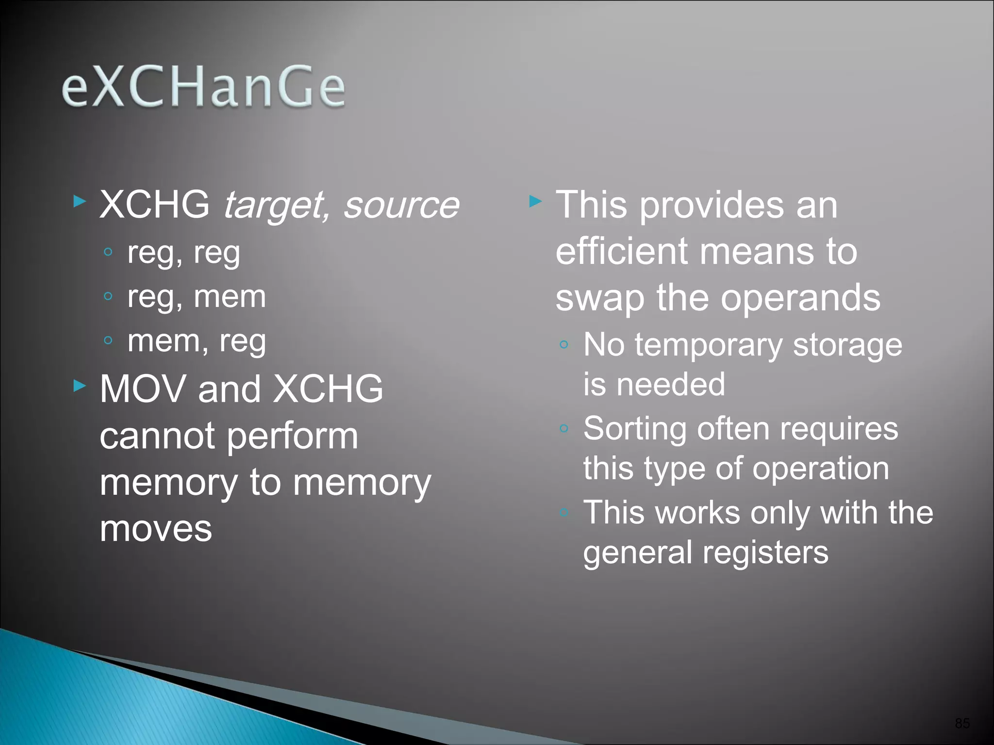  XCHG target, source
◦ reg, reg
◦ reg, mem
◦ mem, reg
 MOV and XCHG
cannot perform
memory to memory
moves
 This provides an
efficient means to
swap the operands
◦ No temporary storage
is needed
◦ Sorting often requires
this type of operation
◦ This works only with the
general registers
85
 