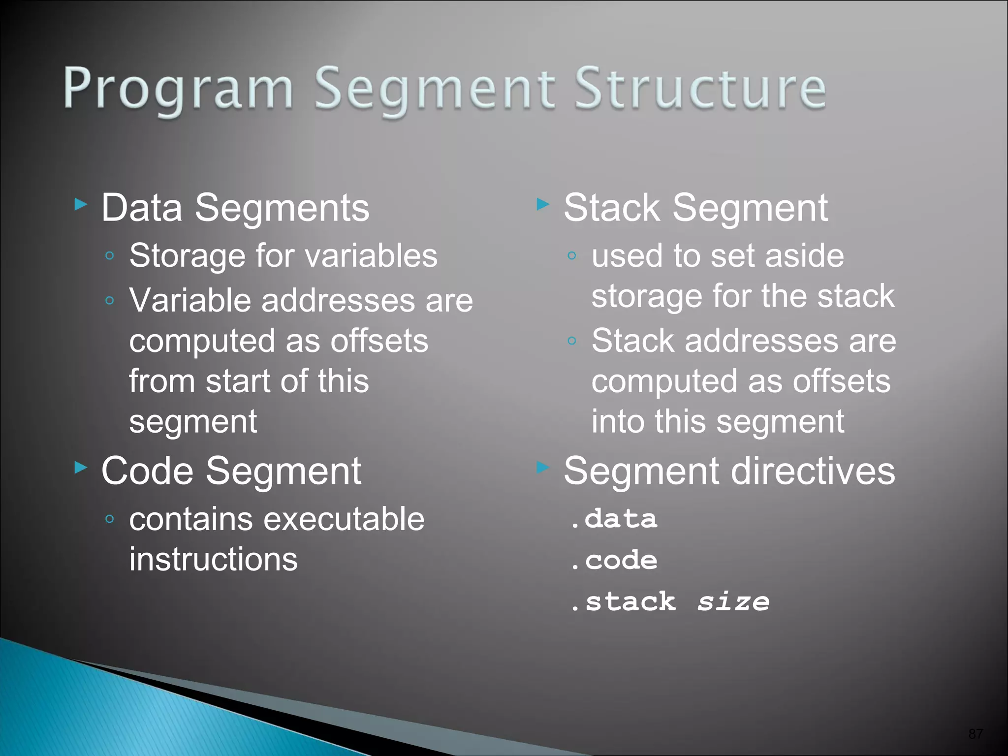  Data Segments
◦ Storage for variables
◦ Variable addresses are
computed as offsets
from start of this
segment
 Code Segment
◦ contains executable
instructions
 Stack Segment
◦ used to set aside
storage for the stack
◦ Stack addresses are
computed as offsets
into this segment
 Segment directives
.data
.code
.stack size
87
 
