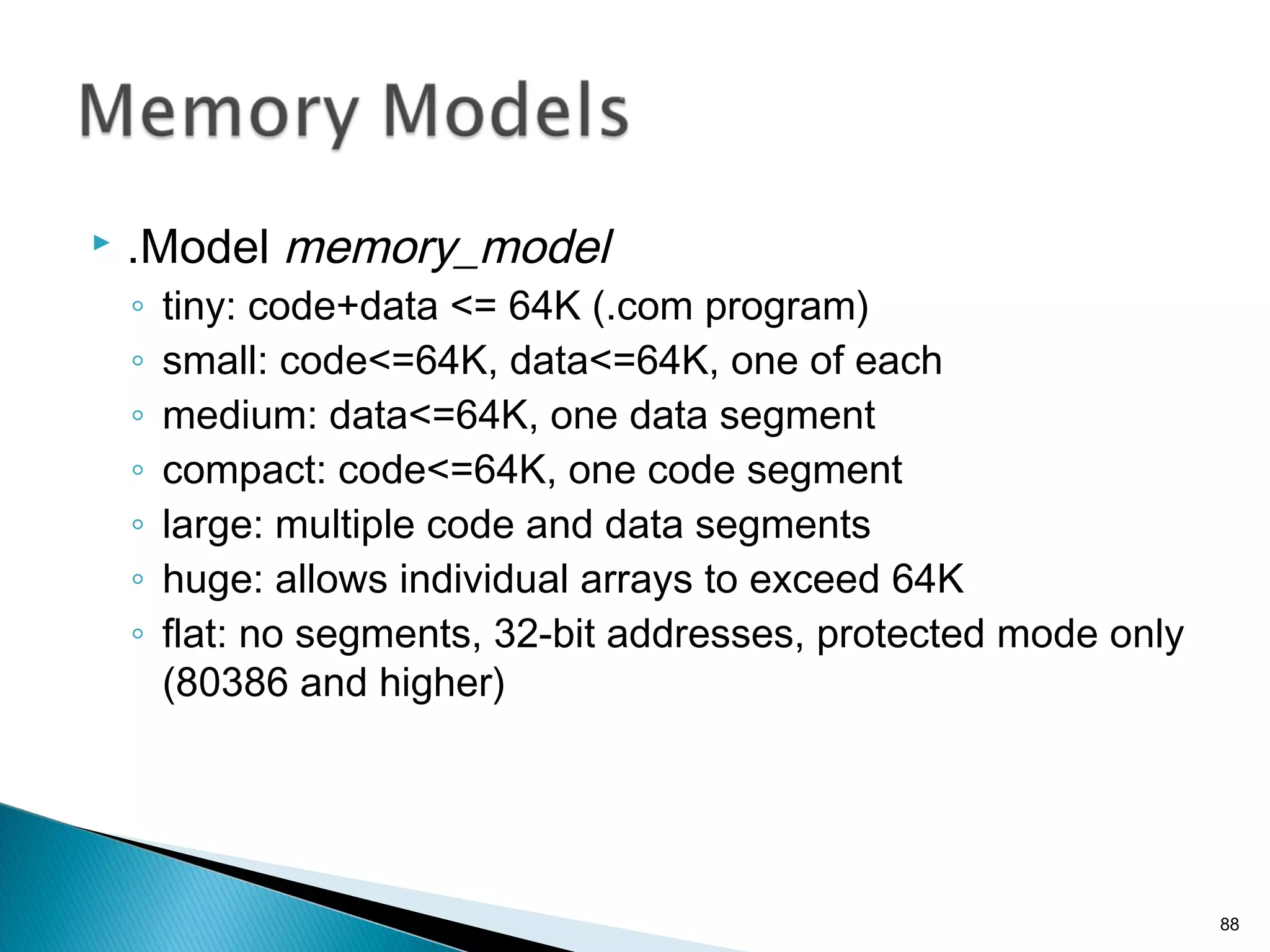  .Model memory_model
◦ tiny: code+data <= 64K (.com program)
◦ small: code<=64K, data<=64K, one of each
◦ medium: data<=64K, one data segment
◦ compact: code<=64K, one code segment
◦ large: multiple code and data segments
◦ huge: allows individual arrays to exceed 64K
◦ flat: no segments, 32-bit addresses, protected mode only
(80386 and higher)
88
 