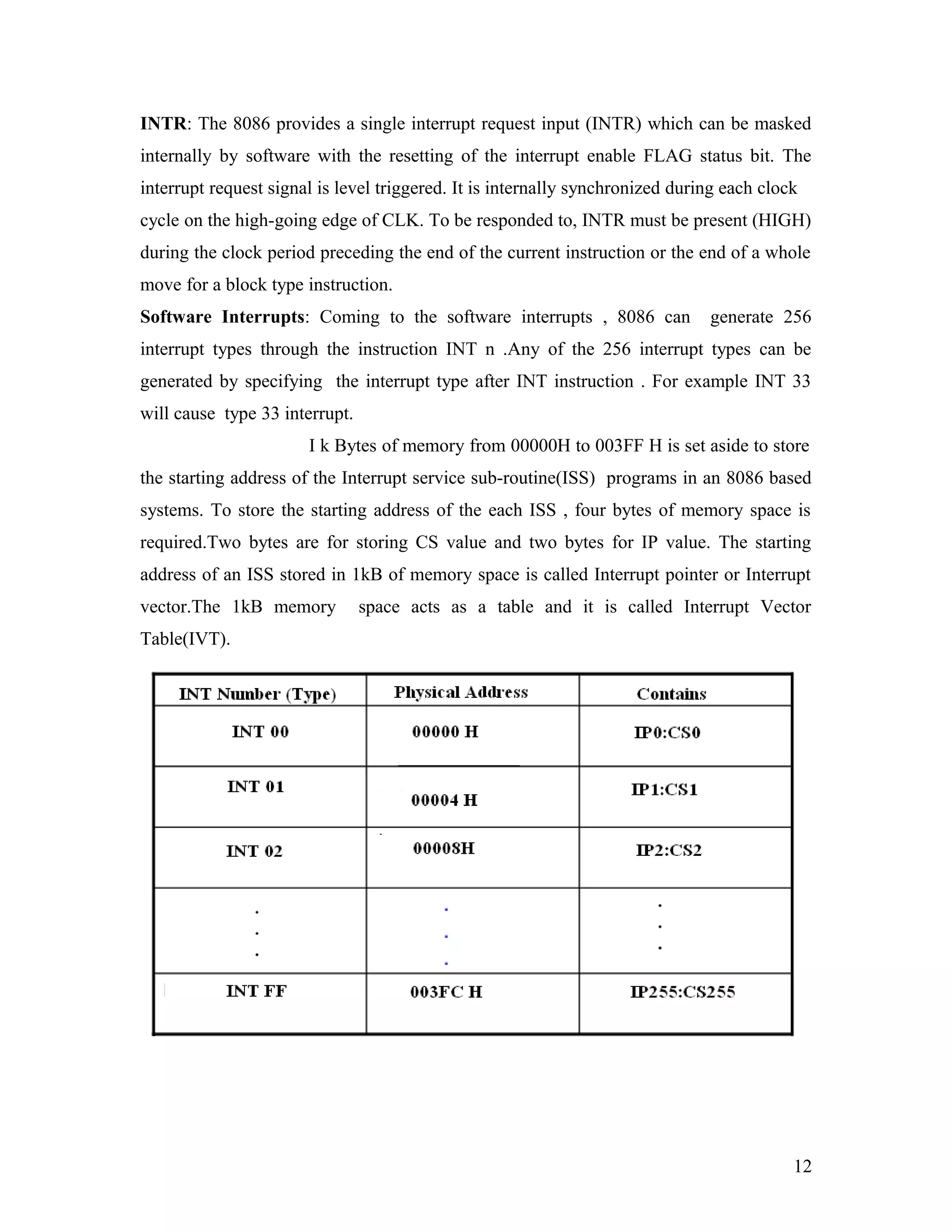 INTR: The 8086 provides a single interrupt request input (INTR) which can be masked
internally by software with the resetting of the interrupt enable FLAG status bit. The
interrupt request signal is level triggered. It is internally synchronized during each clock
cycle on the high-going edge of CLK. To be responded to, INTR must be present (HIGH)
during the clock period preceding the end of the current instruction or the end of a whole
move for a block type instruction.
Software Interrupts: Coming to the software interrupts , 8086 can generate 256
interrupt types through the instruction INT n .Any of the 256 interrupt types can be
generated by specifying the interrupt type after INT instruction . For example INT 33
will cause type 33 interrupt.
I k Bytes of memory from 00000H to 003FF H is set aside to store
the starting address of the Interrupt service sub-routine(ISS) programs in an 8086 based
systems. To store the starting address of the each ISS , four bytes of memory space is
required.Two bytes are for storing CS value and two bytes for IP value. The starting
address of an ISS stored in 1kB of memory space is called Interrupt pointer or Interrupt
vector.The 1kB memory space acts as a table and it is called Interrupt Vector
Table(IVT).
12
 