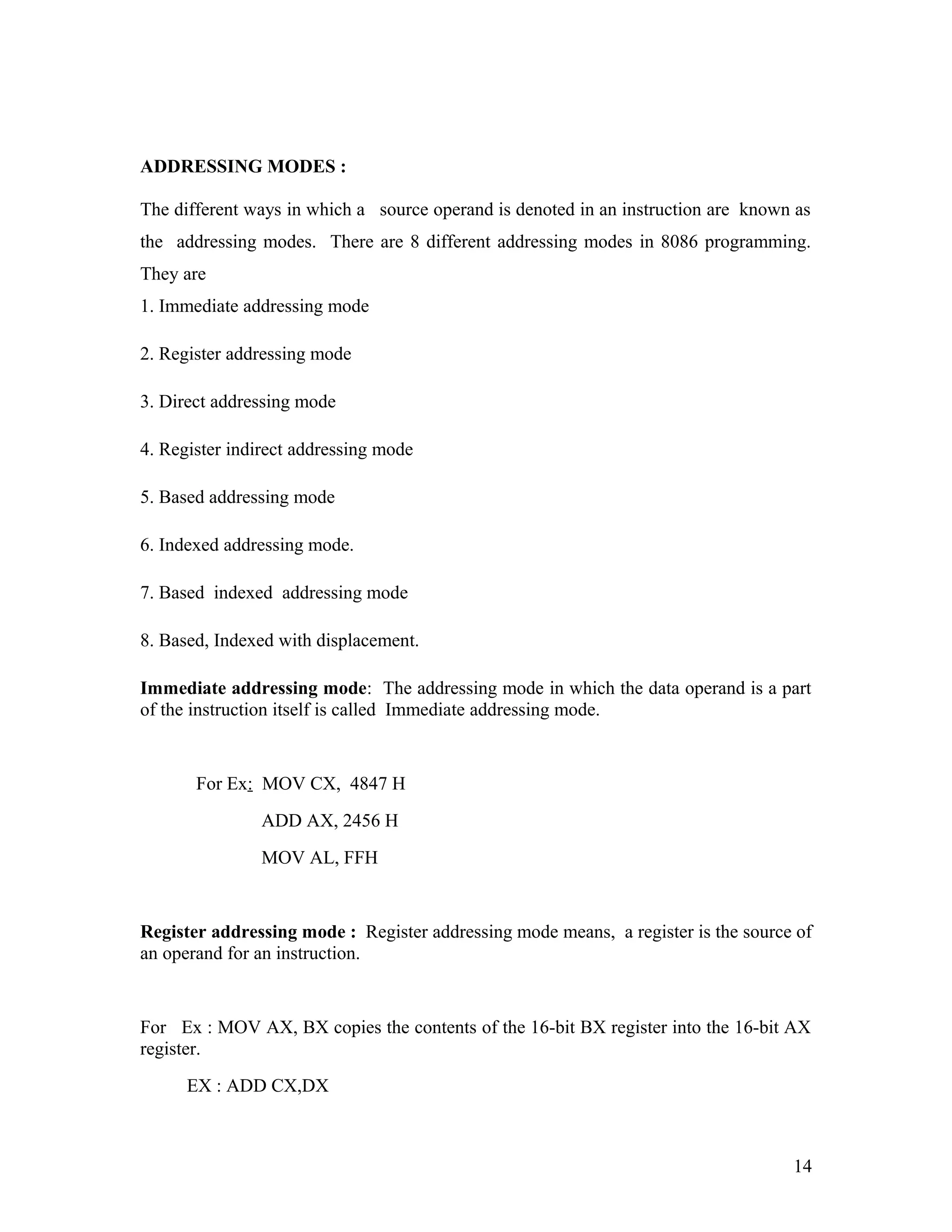 ADDRESSING MODES :
The different ways in which a source operand is denoted in an instruction are known as
the addressing modes. There are 8 different addressing modes in 8086 programming.
They are
1. Immediate addressing mode
2. Register addressing mode
3. Direct addressing mode
4. Register indirect addressing mode
5. Based addressing mode
6. Indexed addressing mode.
7. Based indexed addressing mode
8. Based, Indexed with displacement.
Immediate addressing mode: The addressing mode in which the data operand is a part
of the instruction itself is called Immediate addressing mode.
For Ex: MOV CX, 4847 H
ADD AX, 2456 H
MOV AL, FFH
Register addressing mode : Register addressing mode means, a register is the source of
an operand for an instruction.
For Ex : MOV AX, BX copies the contents of the 16-bit BX register into the 16-bit AX
register.
EX : ADD CX,DX
14
 