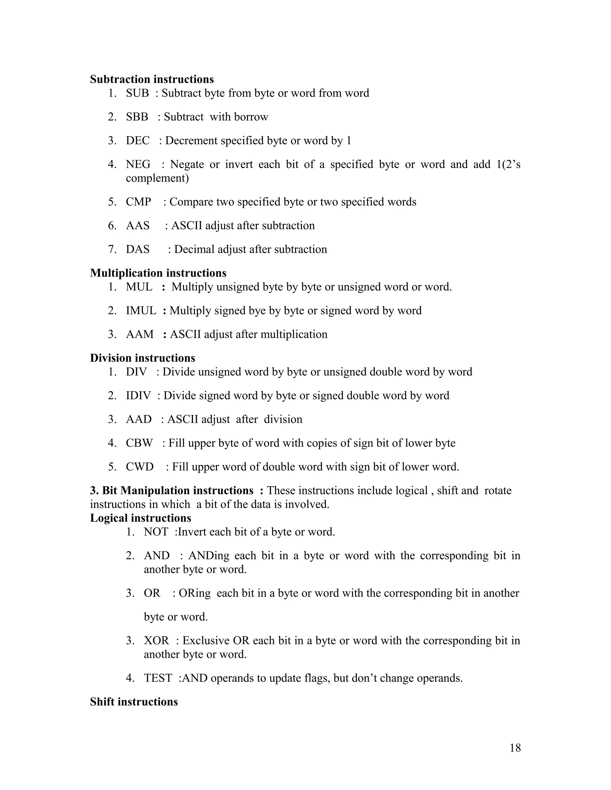 Subtraction instructions
1. SUB : Subtract byte from byte or word from word
2. SBB : Subtract with borrow
3. DEC : Decrement specified byte or word by 1
4. NEG : Negate or invert each bit of a specified byte or word and add 1(2’s
complement)
5. CMP : Compare two specified byte or two specified words
6. AAS : ASCII adjust after subtraction
7. DAS : Decimal adjust after subtraction
Multiplication instructions
1. MUL : Multiply unsigned byte by byte or unsigned word or word.
2. IMUL : Multiply signed bye by byte or signed word by word
3. AAM : ASCII adjust after multiplication
Division instructions
1. DIV : Divide unsigned word by byte or unsigned double word by word
2. IDIV : Divide signed word by byte or signed double word by word
3. AAD : ASCII adjust after division
4. CBW : Fill upper byte of word with copies of sign bit of lower byte
5. CWD : Fill upper word of double word with sign bit of lower word.
3. Bit Manipulation instructions : These instructions include logical , shift and rotate
instructions in which a bit of the data is involved.
Logical instructions
1. NOT :Invert each bit of a byte or word.
2. AND : ANDing each bit in a byte or word with the corresponding bit in
another byte or word.
3. OR : ORing each bit in a byte or word with the corresponding bit in another
byte or word.
3. XOR : Exclusive OR each bit in a byte or word with the corresponding bit in
another byte or word.
4. TEST :AND operands to update flags, but don’t change operands.
Shift instructions
18
 