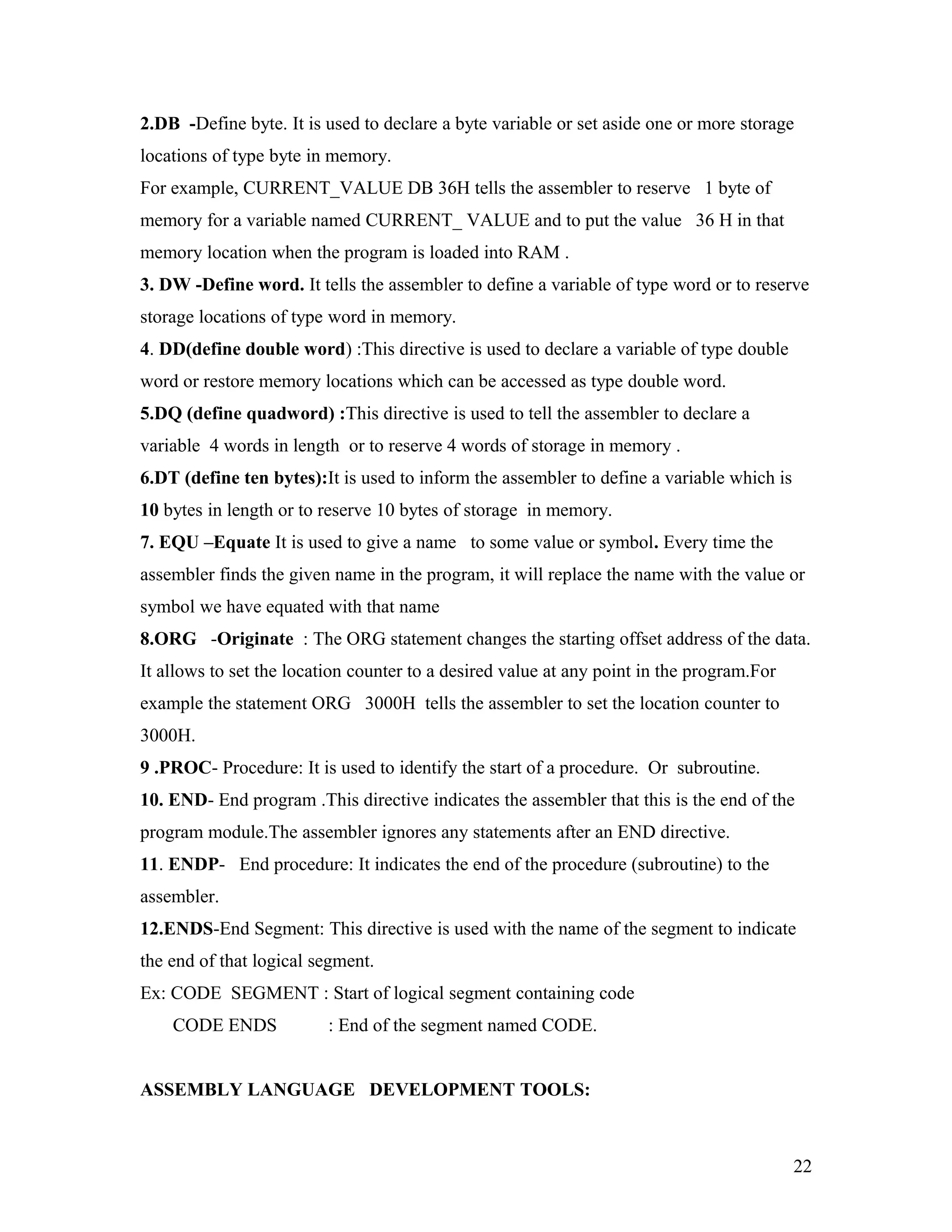 2.DB -Define byte. It is used to declare a byte variable or set aside one or more storage
locations of type byte in memory.
For example, CURRENT_VALUE DB 36H tells the assembler to reserve 1 byte of
memory for a variable named CURRENT_ VALUE and to put the value 36 H in that
memory location when the program is loaded into RAM .
3. DW -Define word. It tells the assembler to define a variable of type word or to reserve
storage locations of type word in memory.
4. DD(define double word) :This directive is used to declare a variable of type double
word or restore memory locations which can be accessed as type double word.
5.DQ (define quadword) :This directive is used to tell the assembler to declare a
variable 4 words in length or to reserve 4 words of storage in memory .
6.DT (define ten bytes):It is used to inform the assembler to define a variable which is
10 bytes in length or to reserve 10 bytes of storage in memory.
7. EQU –Equate It is used to give a name to some value or symbol. Every time the
assembler finds the given name in the program, it will replace the name with the value or
symbol we have equated with that name
8.ORG -Originate : The ORG statement changes the starting offset address of the data.
It allows to set the location counter to a desired value at any point in the program.For
example the statement ORG 3000H tells the assembler to set the location counter to
3000H.
9 .PROC- Procedure: It is used to identify the start of a procedure. Or subroutine.
10. END- End program .This directive indicates the assembler that this is the end of the
program module.The assembler ignores any statements after an END directive.
11. ENDP- End procedure: It indicates the end of the procedure (subroutine) to the
assembler.
12.ENDS-End Segment: This directive is used with the name of the segment to indicate
the end of that logical segment.
Ex: CODE SEGMENT : Start of logical segment containing code
CODE ENDS : End of the segment named CODE.
ASSEMBLY LANGUAGE DEVELOPMENT TOOLS:
22
 