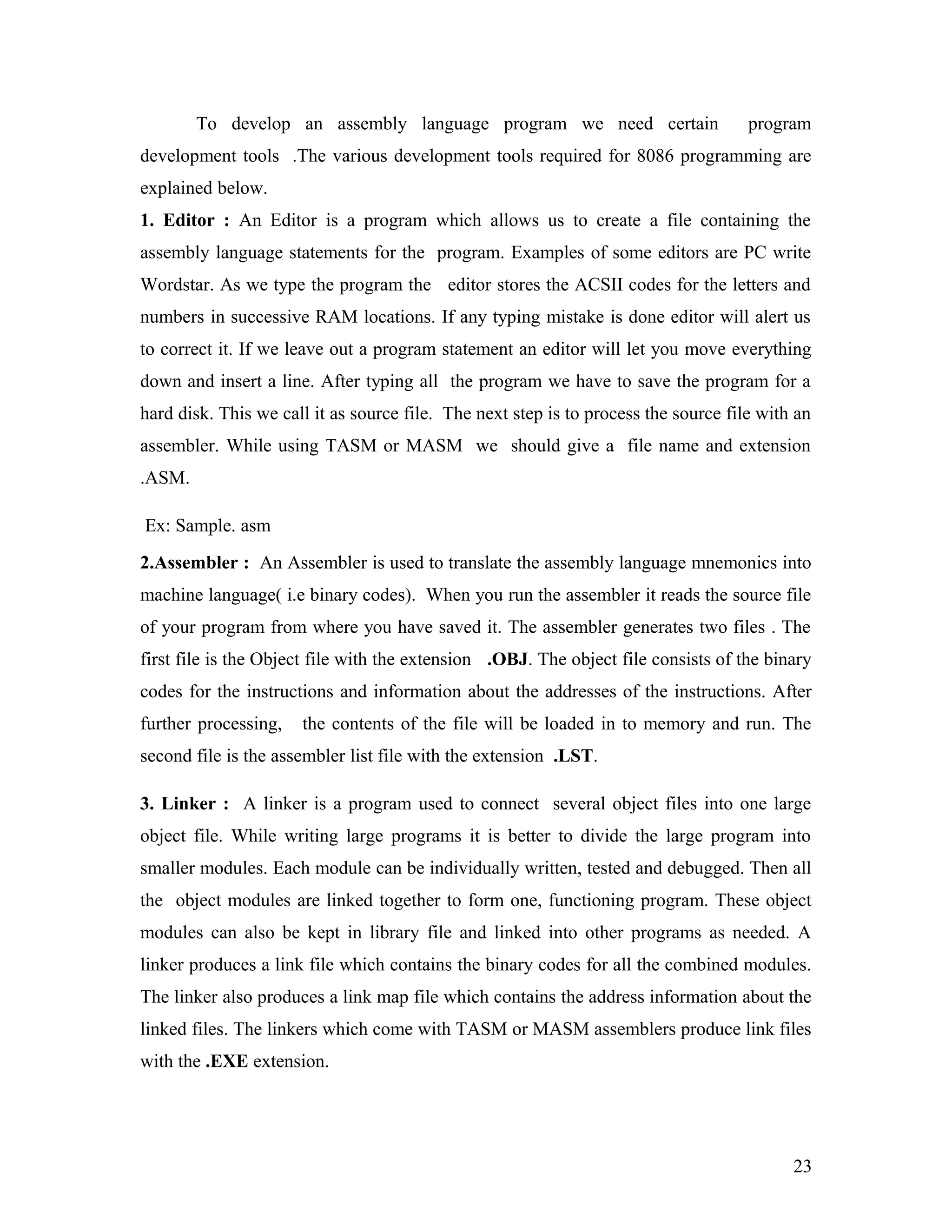 To develop an assembly language program we need certain program
development tools .The various development tools required for 8086 programming are
explained below.
1. Editor : An Editor is a program which allows us to create a file containing the
assembly language statements for the program. Examples of some editors are PC write
Wordstar. As we type the program the editor stores the ACSII codes for the letters and
numbers in successive RAM locations. If any typing mistake is done editor will alert us
to correct it. If we leave out a program statement an editor will let you move everything
down and insert a line. After typing all the program we have to save the program for a
hard disk. This we call it as source file. The next step is to process the source file with an
assembler. While using TASM or MASM we should give a file name and extension
.ASM.
Ex: Sample. asm
2.Assembler : An Assembler is used to translate the assembly language mnemonics into
machine language( i.e binary codes). When you run the assembler it reads the source file
of your program from where you have saved it. The assembler generates two files . The
first file is the Object file with the extension .OBJ. The object file consists of the binary
codes for the instructions and information about the addresses of the instructions. After
further processing, the contents of the file will be loaded in to memory and run. The
second file is the assembler list file with the extension .LST.
3. Linker : A linker is a program used to connect several object files into one large
object file. While writing large programs it is better to divide the large program into
smaller modules. Each module can be individually written, tested and debugged. Then all
the object modules are linked together to form one, functioning program. These object
modules can also be kept in library file and linked into other programs as needed. A
linker produces a link file which contains the binary codes for all the combined modules.
The linker also produces a link map file which contains the address information about the
linked files. The linkers which come with TASM or MASM assemblers produce link files
with the .EXE extension.
23
 