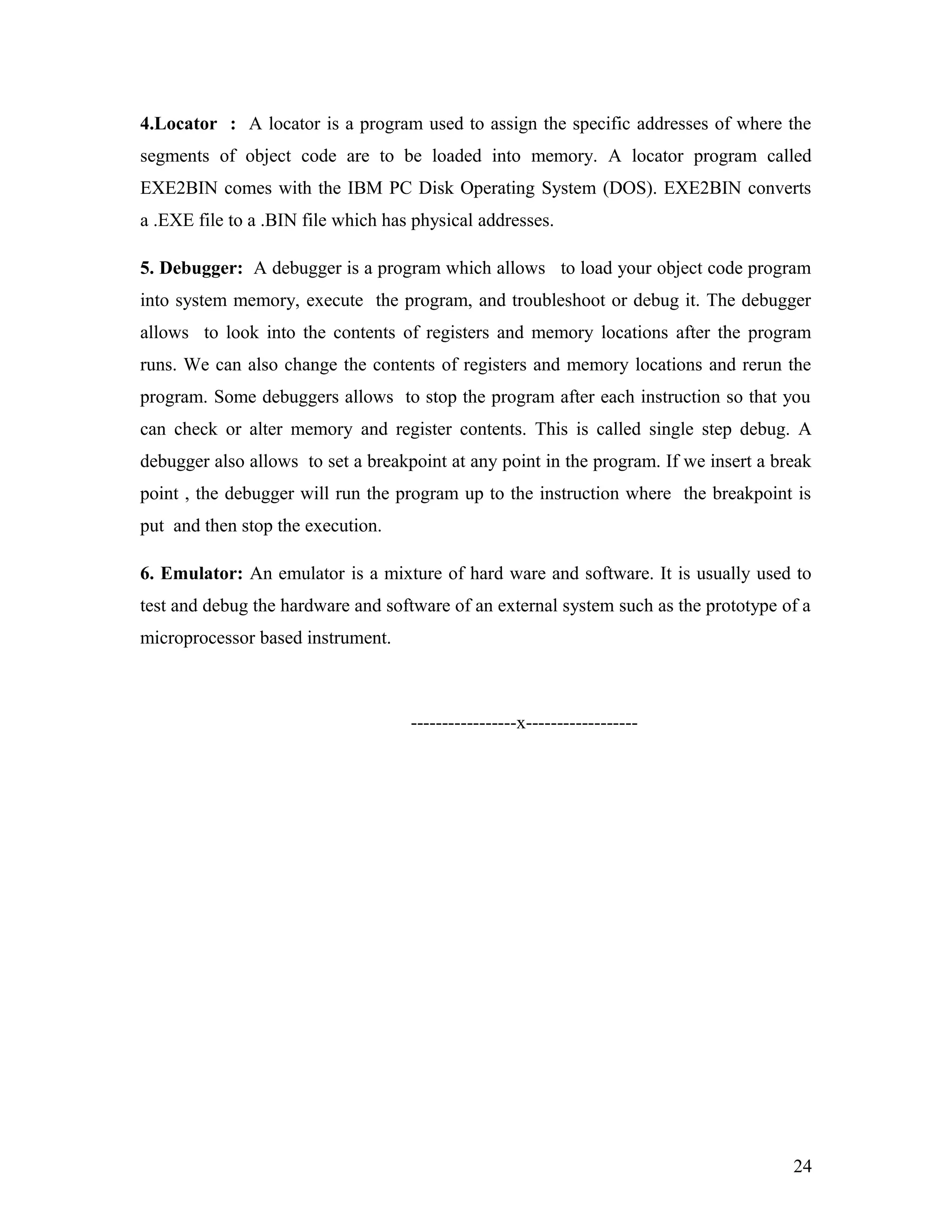 4.Locator : A locator is a program used to assign the specific addresses of where the
segments of object code are to be loaded into memory. A locator program called
EXE2BIN comes with the IBM PC Disk Operating System (DOS). EXE2BIN converts
a .EXE file to a .BIN file which has physical addresses.
5. Debugger: A debugger is a program which allows to load your object code program
into system memory, execute the program, and troubleshoot or debug it. The debugger
allows to look into the contents of registers and memory locations after the program
runs. We can also change the contents of registers and memory locations and rerun the
program. Some debuggers allows to stop the program after each instruction so that you
can check or alter memory and register contents. This is called single step debug. A
debugger also allows to set a breakpoint at any point in the program. If we insert a break
point , the debugger will run the program up to the instruction where the breakpoint is
put and then stop the execution.
6. Emulator: An emulator is a mixture of hard ware and software. It is usually used to
test and debug the hardware and software of an external system such as the prototype of a
microprocessor based instrument.
-----------------x------------------
24
 