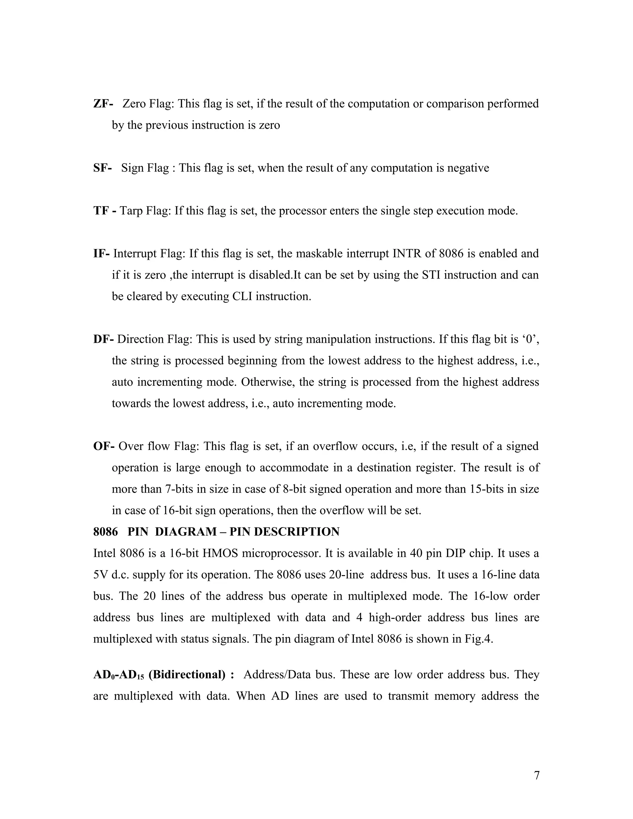 ZF- Zero Flag: This flag is set, if the result of the computation or comparison performed
by the previous instruction is zero
SF- Sign Flag : This flag is set, when the result of any computation is negative
TF - Tarp Flag: If this flag is set, the processor enters the single step execution mode.
IF- Interrupt Flag: If this flag is set, the maskable interrupt INTR of 8086 is enabled and
if it is zero ,the interrupt is disabled.It can be set by using the STI instruction and can
be cleared by executing CLI instruction.
DF- Direction Flag: This is used by string manipulation instructions. If this flag bit is ‘0’,
the string is processed beginning from the lowest address to the highest address, i.e.,
auto incrementing mode. Otherwise, the string is processed from the highest address
towards the lowest address, i.e., auto incrementing mode.
OF- Over flow Flag: This flag is set, if an overflow occurs, i.e, if the result of a signed
operation is large enough to accommodate in a destination register. The result is of
more than 7-bits in size in case of 8-bit signed operation and more than 15-bits in size
in case of 16-bit sign operations, then the overflow will be set.
8086 PIN DIAGRAM – PIN DESCRIPTION
Intel 8086 is a 16-bit HMOS microprocessor. It is available in 40 pin DIP chip. It uses a
5V d.c. supply for its operation. The 8086 uses 20-line address bus. It uses a 16-line data
bus. The 20 lines of the address bus operate in multiplexed mode. The 16-low order
address bus lines are multiplexed with data and 4 high-order address bus lines are
multiplexed with status signals. The pin diagram of Intel 8086 is shown in Fig.4.
AD0-AD15 (Bidirectional) : Address/Data bus. These are low order address bus. They
are multiplexed with data. When AD lines are used to transmit memory address the
7
 
