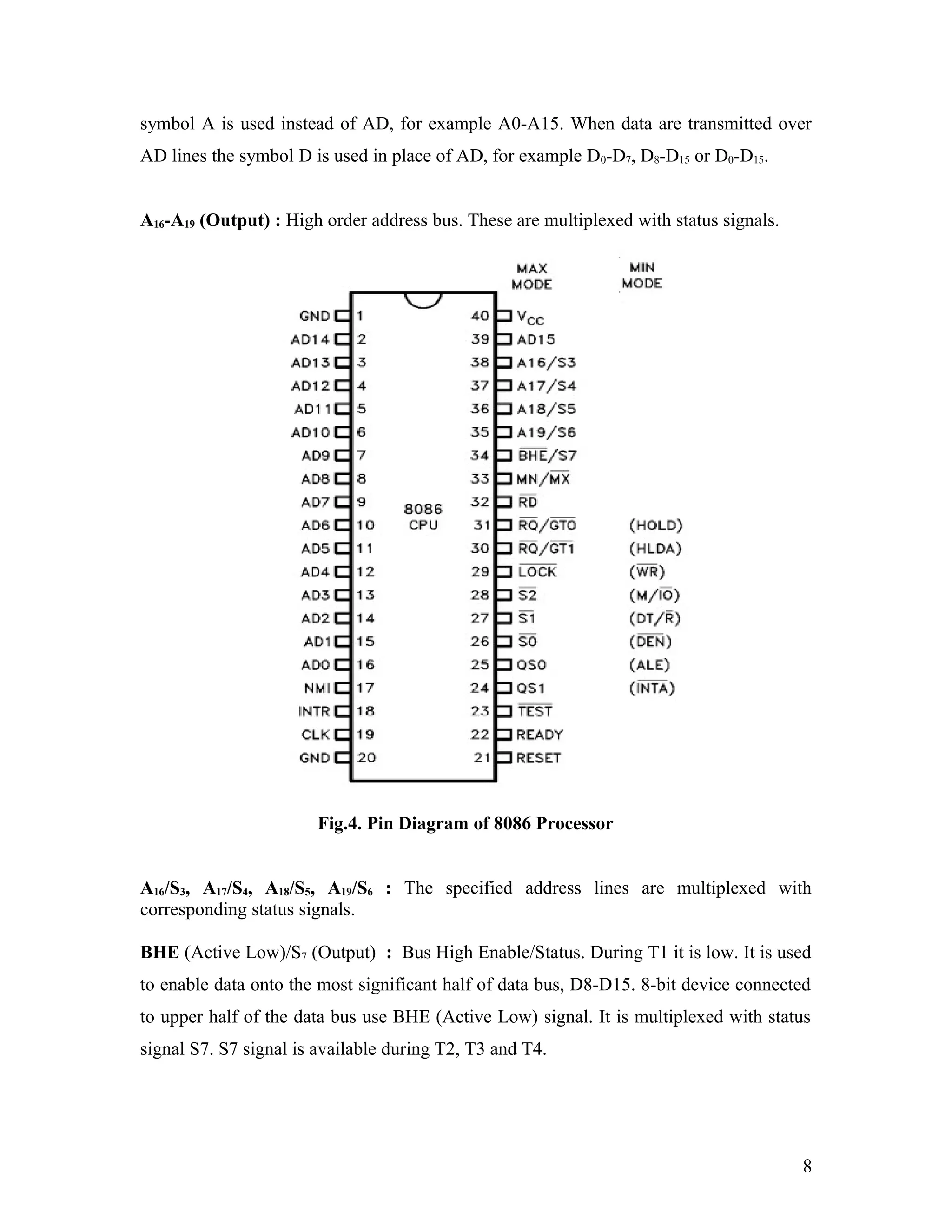 symbol A is used instead of AD, for example A0-A15. When data are transmitted over
AD lines the symbol D is used in place of AD, for example D0-D7, D8-D15 or D0-D15.
A16-A19 (Output) : High order address bus. These are multiplexed with status signals.
Fig.4. Pin Diagram of 8086 Processor
A16/S3, A17/S4, A18/S5, A19/S6 : The specified address lines are multiplexed with
corresponding status signals.
BHE (Active Low)/S7 (Output) : Bus High Enable/Status. During T1 it is low. It is used
to enable data onto the most significant half of data bus, D8-D15. 8-bit device connected
to upper half of the data bus use BHE (Active Low) signal. It is multiplexed with status
signal S7. S7 signal is available during T2, T3 and T4.
8
 